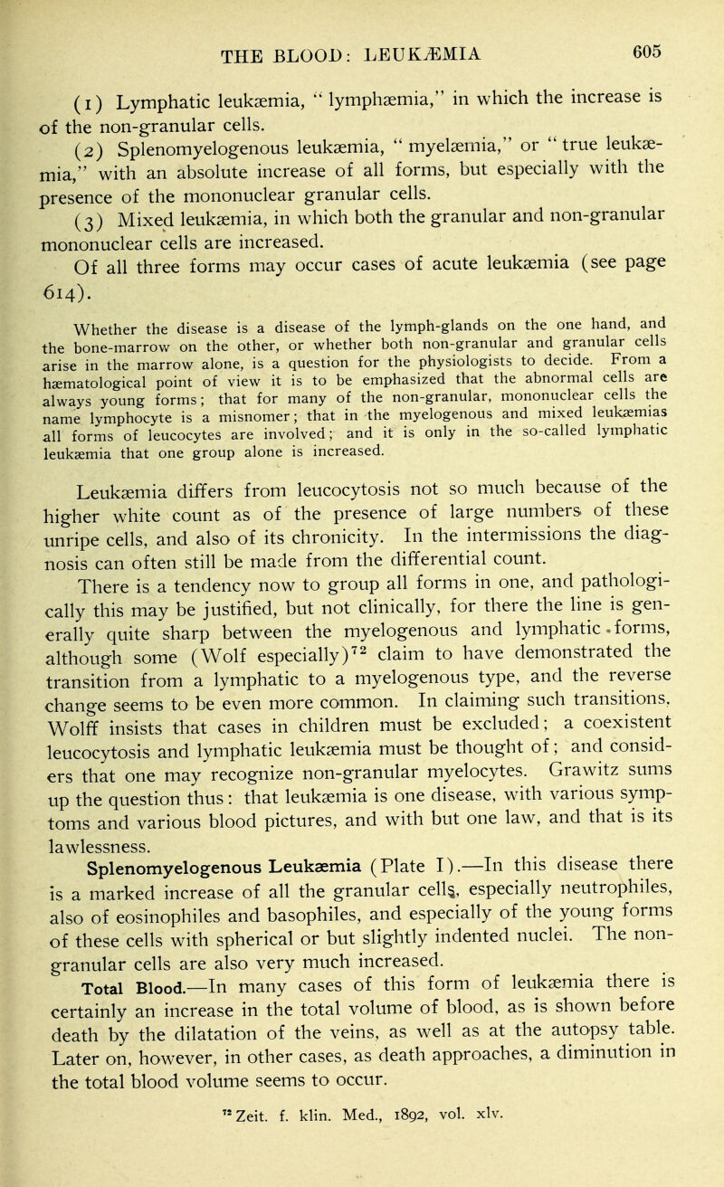 (1) Lymphatic leukaemia, lymphaemia, in which the increase is of the non-granular cells. (2) Splenomyelogenous leukaemia,  myelaemia, or ''true leukae- mia, with an absolute increase of all forms, but especially with the presence of the mononuclear granular cells. (3) Mixed leukaemia, in which both the granular and non-granular mononuclear cells are increased. Of all three forms may occur cases of acute leukaemia (see page 614). Whether the disease is a disease of the lymph-glands on the one hand, and the bone-marrow on the other, or whether both non-granular and granular cells arise in the marrow alone, is a question for the physiologists to decide. From a haematological point of view it is to be emphasized that the abnormal cells are always young forms; that for many of the non-granular, mononuclear cells the name lymphocyte is a misnomer; that in the myelogenous and mixed leukaemias all forms of leucocytes are involved; and it is only in the so-called lymphatic leukaemia that one group alone is increased. Leukaemia differs from leucocytosis not so much because of the higher white count as of the presence of large numbers of these unripe cells, and also of its chronicity. In the intermissions the diag- nosis can often still be made from the differential count. There is a tendency now to group all forms in one, and pathologi- cally this may be justified, but not clinically, for there the line is gen- erally quite sharp between the myelogenous and lymphatic. forms, although some (Wolf especially^laim to have demonstrated the transition from a lymphatic to a myelogenous type, and the reverse change seems to be even more common. In claiming such transitions, Wolff insists that cases in children must be excluded; a coexistent leucocytosis and lymphatic leukaemia must be thought of; and consid- ers that one may recognize non-granular myelocytes. Grawitz sums up the question thus: that leukaemia is one disease, with various symp- toms and various blood pictures, and with but one law, and that is its lawlessness. Splenomyelogenous Leukaemia (Plate I).—In this disease there is a marked increase of all the granular cell^, especially neutrophiles, also of eosinophils and basophiles, and especially of the young forms of these cells with spherical or but slightly indented nuclei. The non- granular cells are also very much increased. Total Blood.—In many cases of this form of leukaemia there is certainly an increase in the total volume of blood, as is shown before death by the dilatation of the veins, as well as at the autopsy table. Later on, however, in other cases, as death approaches, a diminution in the total blood volume seems to occur. Zeit. f. klin. Med., 1892, vol. xlv.