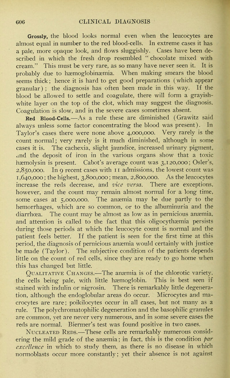 Grossly, the blood looks normal even when the leucocytes are almost equal in number to the red blood-cells. In extreme cases it has a pale, more opaque look, and flows sluggishly. Cases have been de- scribed in which the fresh drop resembled  chocolate mixed with cream. This must be very rare, as so many have never seen it. It is probably due to hsemoglobinsemia. When making smears the blood seems thick; hence it is hard to get good preparations (which appear granular) ; the diagnosis has often been made in this way. If the blood be allowed to settle and coagulate, there will form a grayish- white layer on the top of the clot, which may suggest the diagnosis. Coagulation is slow, and in the severe cases sometimes absent. Red Blood-Cells.—As a rule these are diminished (Grawitz said always unless some factor concentrating the blood was present). In Taylor's cases there were none above 4,000,000. Very rarely is the count normal; very rarely is it much diminished, although in some cases it is. The cachexia, slight jaundice, increased urinary pigment, and the deposit of iron in the various organs show that a toxic hsemolysin is present. Cabot's average count was 3,120,000; Osier's, 2,850,000. In 9 recent cases with 11 admissions, the lowest count was 1,640,000; the highest, 3,800,000; mean, 2,800,000. As the leucocytes increase the reds decrease, and vice versa. There are exceptions, however, and the count may remain almost normal for a long time, some cases at 5,000,000. The anaemia may be due partly to the hemorrhages, which are so common, or to the albuminuria and the diarrhoea. The count may be almost as low as in pernicious anaemia, and attention is called to the fact that this oligocythaemia persists during those periods at which the leucocyte count is normal and the patient feels better. If the patient is seen for the first time at this period, the diagnosis of pernicious anaemia would certainly with justice be made (Taylor). The subjective condition of the patients depends little on the count of red cells, since they are ready to go home when this has changed but little. Qualitative Changes.'—The anaemia is of the chlorotic variety, the cells being pale, w;ith little haemoglobin. This is best seen if stained with indulin or nigrosin. There is remarkably little degenera- tion, although the endoglobular areas do occur. Microcytes and ma- crocytes are rare; poikilocytes occur in all cases, but not many as a rule. The polychromatophilic degeneration and the basophilic granules are common, yet are never very numerous, and in some severe cases the reds are normal. Biermer's test was found positive in two cases. Nucleated Reds.—These cells are remarkably numerous consid- ering the mild grade of the anaemia; in fact, this is the condition par excellence in which to study them, as there is no disease in which normoblasts occur more constantly; yet their absence is not against