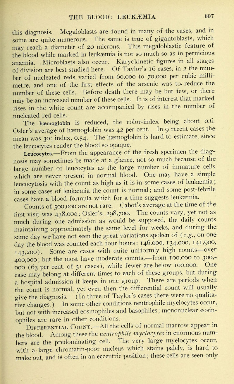 this diagnosis. Megaloblasts are found in many of the cases, and in some are quite numerous. The same is true of gigantoblasts, which may reach a diameter of 20 microns. This megaloblastic feature of the blood while marked in leukaemia is not so much so as in pernicious anaemia. Microblasts also occur. Karyokinetic figures in all stages of division are best studied here. Of Taylor's 16 cases, in 2 the num- ber of nucleated reds varied from 60,000 to 70,000 per cubic milli- metre, and one of the first effects of the arsenic was to. reduce the number of these cells. Before death there may be but few, or there may be an increased number of these cells. It is of interest that marked rises in the white count are accompanied by rises in the number of nucleated red cells. The haemoglobin is reduced, the color-index being about 0.6. Osier's average of haemoglobin was 42 per cent. In 9 recent cases the mean was 30; index, 0.54. The haemoglobin is hard to estimate, since the leucocytes render the blood so opaque. Leucocytes.—From the appearance of the fresh specimen the diag- nosis may sometimes be made at a glance, not so much because of the large number of leucocytes as the large number of immature cells which are never present in normal blood. One may have a simple leucocytosis with the count as high as it is in some cases of leukaemia; in some cases of leukaemia the count is normal; and some post-febrile cases have a blood formula which for a time suggests leukaemia. Counts of 500,000 are not rare. Cabot's average at the time of the first visit was 438,000 ; Osier's, 298,700. The counts vary, yet not as much during one admission as would be supposed, the daily counts maintaining approximately the same level for weeks, and during the same day we have not seen the great variations spoken of (e.g., on one day the blood was counted each four hours : 146,000, 134,000, 141,900, 143,200). Some are cases with quite uniformly high counts—over 400,000; but the most have moderate counts,—from 100.000 to 300,- 000' (63 per cent, of 51 cases), while fewer are below 100,000. One case may belong at different times to each of these groups, but during a hospital admission it keeps in one group. There are periods when the count is normal, yet even then the differential count will usually give the diagnosis. (In three of Taylor's cases there were no qualita- tive changes.) In some other conditions neutrophile myelocytes occur, but not with increased eosinophiles and basophiles; mononuclear eosin- ophiles are rare in other conditions. Differential Count.—All the cells of normal marrow appear in the blood. Among these the neutrophile myelocytes in enormous num- bers are the predominating cell. The very large myelocytes occur, with a large chromatin-poor nucleus which stains palely, is hard to make out, and is often in an eccentric position; these cells are seen only