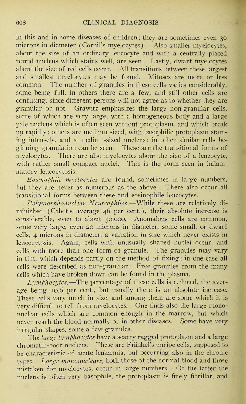 in this and in some diseases of children; they are sometimes even 30 microns in diameter (Cornil's myelocytes). Also smaller myelocytes, about the size of an ordinary leucocyte and with a centrally placed round nucleus which stains well, are seen. Lastly, dwarf myelocytes about the size of red cells occur. All transitions between these largest and smallest myelocytes may be found. Mitoses are more or less common. The number of granules in these cells varies considerably, some being full, in others there are a few, and still other cells are confusing, since different persons will not agree as to whether they are granular or not. Grawitz emphasizes the large nou-granular cells, some of which are very large, with a homogeneous body and a large pale nucleus which is often seen without protoplasm, and which break up rapidly; others are medium sized, with basophilic protoplasm stam- ing intensely, and a medium-sized nucleus; in other similar cells be- ginning granulation can be seen. These are the transitional forms of myelocytes. There are also myelocytes about the size of a leucocyte, with rather small compact nuclei. This is the form seen in aiflam- matory leucocytosis. Eosinophile myelocytes are found, sometimes in large numbers, but they are never as numerous as the above. There also occur all transitional forms between these and eosinophile leucocytes. Polymorphonuclear Neutrophiles.—While these are relatively di- minished (Cabot's average 46 per cent.), their absolute increase is considerable, even to about 50,000. Anomalous cells are common, some very large, even 20 microns in diameter, some small, or dwarf cells, 4 microns in diameter, a variation in size which never exists in leucocytosis. Again, cells with unusually shaped nuclei occur, and cells with more than one form of granule. The granules may vary in tint, which depends partly on the method of fixing; in one case all cells were described as non-granular. Free granules from the many cells which have broken down can be found in the plasma. Lymphocytes.—The percentage of these cells is reduced, the aver- age being 10.6 per cent., but usually there is an absolute increase. These cells vary much in size, and among them are some which it is very difficult to tell from myelocytes. One finds also the large mono- nuclear cells which are common enough in the marrow, but which never reach the blood normally or in other diseases. Some have very irregular shapes, some a few granules. The large lymphocytes have a scanty ragged protoplasm and a large chromatin-poor nucleus. These are Frankel's unripe cells, supposed to be characteristic of acute leukaemia, but occurring also in the chronic types. Large mononuclears, both those of the normal blood and those mistaken for myelocytes, occur in large numbers. Of the latter the nucleus is often very basophile, the protoplasm is finely fibrillar, and