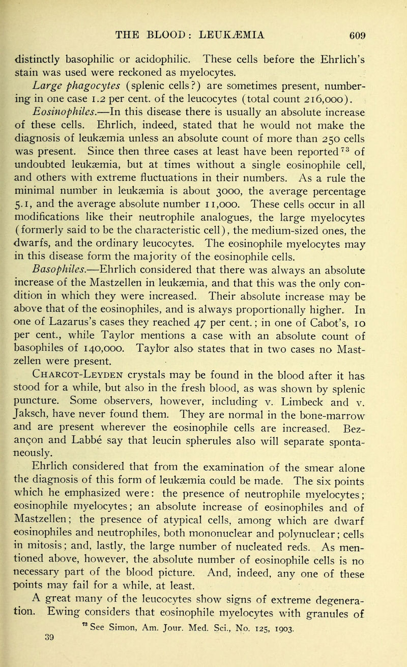 distinctly basophilic or acidophilic. These cells before the Ehrlich's stain was used were reckoned as myelocytes. Large phagocytes (splenic cells?) are sometimes present, number- ing in one case 1.2 per cent, of the leucocytes (total count 216,000). Eosinophiles.—In this disease there is usually an absolute increase of these cells. Ehrlich, indeed, stated that he would not make the diagnosis of leukaemia unless an absolute count of more than 250 cells was present. Since then three cases at least have been reported of undoubted leukaemia, but at times without a single eosinophile cell, and others with extreme fluctuations in their numbers. As a rule the minimal number in leukaemia is about 3000, the average percentage 5.1, and the average absolute number 11,000. These cells occur in all modifications like their neutrophile analogues, the large myelocytes (formerly said to be the characteristic cell), the medium-sized ones, the dwarfs, and the ordinary leucocytes. The eosinophile myelocytes may in this disease form the majority of the eosinophile cells. Basophiles.—Ehrlich considered that there was always an absolute increase of the Mastzellen in leukaemia, and that this was the only con- dition in which they were increased. Their absolute increase may be above that of the eosinophiles, and is always proportionally higher. In one of Lazarus's cases they reached 47 per cent.; in one of Cabot's, 10 per cent., while Taylor mentions a case with an absolute count of basophiles of 140,000. Taylor also states that in two cases no Mast- zellen were present. Charcot-Leyden crystals may be found in the blood after it has stood for a while, but also in the fresh blood, as was shown by splenic puncture. Some observers, however, including v. Limbeck and v. Jaksch, have never found them. They are normal in the bone-marrow and are present wherever the eosinophile cells are increased. Bez- angon and Labbe say that leucin spherules also will separate sponta- neously. EhrHch considered that from the examination of the smear alone the diagnosis of this form of leukaemia could be made. The six points which he emphasized were: the presence of neutrophile myelocytes; eosinophile myelocytes; an absolute increase of eosinophiles and of Mastzellen; the presence of atypical cells, among which are dwarf eosinophiles and neutrophiles, both mononuclear and polynuclear; cells in mitosis; and, lastly, the large number of nucleated reds. As men- tioned above, however, the absolute number of eosinophile cells is no necessary part of the blood picture. And, indeed, any one of these points may fail for a while, at least. A great many of the leucocytes show signs of extreme degenera- tion. Ewing considers that eosinophile myelocytes with granules of See Simon, Am. Jour. Med. Sci., No. 125, 1903. 39