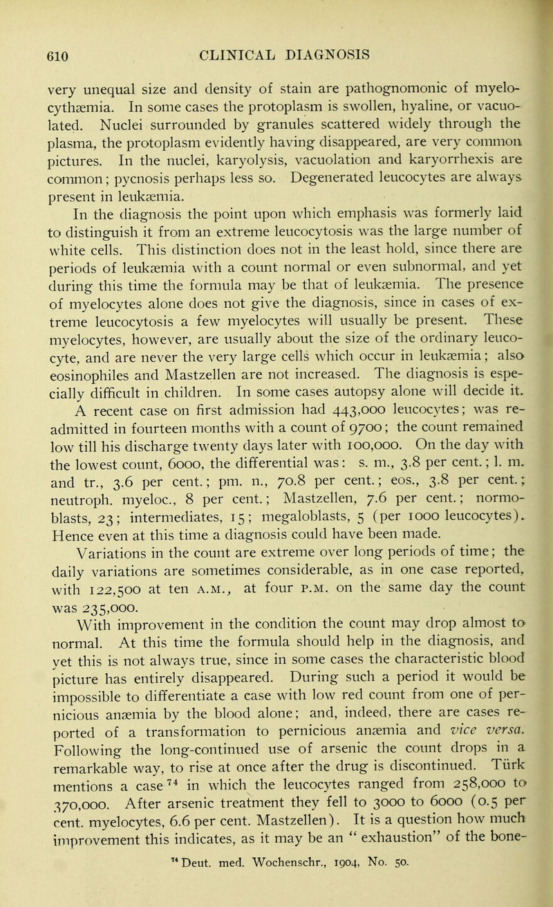 very unequal size and density of stain are pathognomonic of myelo- cythsemia. In some cases the protoplasm is swollen, hyaline, or vacuo- lated. Nuclei surrounded by granules scattered widely through the plasma, the protoplasm evidently having disappeared, are very common pictures. In the nuclei, karyolysis, vacuolation and karyorrhexis are common; pycnosis perhaps less so. Degenerated leucocytes are always present in leukaemia. In the diagnosis the point upon which emphasis was formerly laid to distinguish it from an extreme leucocytosis was the large number of white cells. This distinction does not in the least hold, since there are periods of leukaemia with a count normal or even subnormal, and yet during this time the formula may be that of leukaemia. The presence of myelocytes alone does not give the diagnosis, since in cases of ex- treme leucocytosis a few myelocytes will usually be present. These myelocytes, however, are usually about the size of the ordinary leuco- cyte, and are never the very large cells which occur in leukaemia; also eosinophiles and Mastzellen are not increased. The diagnosis is espe- cially difficult in children. In some cases autopsy alone will decide it. A recent case on first admission had 443,000 leucocytes; was re- admitted in fourteen months with a count of 9700; the count remained low till his discharge twenty days later with 100,000. On the day with the lowest count, 6000, the differential was: s. m., 3.8 per cent.; 1. m. and tr., 3.6 per cent.; pm. n., 70.8 per cent.; eos., 3.8 per cent.; neutroph. myeloc, 8 per cent.; Mastzellen, 7.6 per cent.; normo- blasts, 23; intermediates, 15; megaloblasts, 5 (per 1000 leucocytes). Hence even at this time a diagnosis could have been made. Variations in the count are extreme over long periods of time; the daily variations are sometimes considerable, as in one case reported, with 122,500 at ten a.m., at four p.m. on the same day the count was 235,000. With improvement in the condition the count may drop almost to normal. At this time the formula should help in the diagnosis, and yet this is not always true, since in some cases the characteristic blood picture has entirely disappeared. During such a period it would be impossible to differentiate a case with low red count from one of per- nicious anaemia by the blood alone; and, indeed, there are cases re- ported of a transformation to pernicious anaemia and vice versa. Following the long-continued use of arsenic the count drops in a remarkable way, to rise at once after the drug is discontinued. Tiirk mentions a case in which the leucocytes ranged from 258,000 to 370,000. After arsenic treatment they fell to 3000 to 6000 (0.5 per cent, myelocytes, 6.6 per cent. Mastzellen). It is a question how much improvement this indicates, as it may be an exhaustion of the bone- Deut. med. Wochenschr., 1904, No. 50.