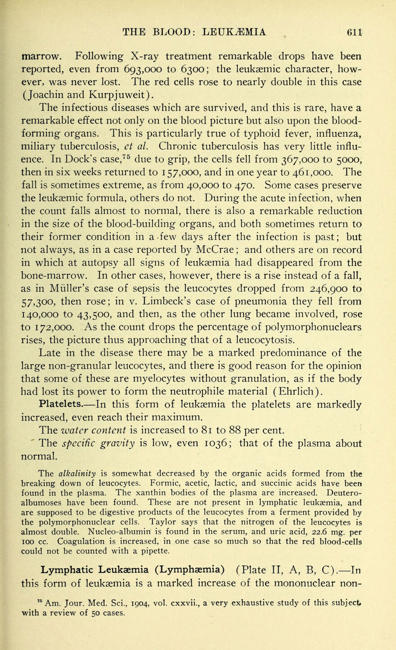 marrow. Following X-ray treatment remarkable drops have been reported, even from 693,000 to 6300; the leukaemic character, how- ever, was never lost. The red cells rose to nearly double in this case (Joachin and Kurpjuweit). The infectious diseases which are survived, and this is rare, have a remarkable effect not only on the blood picture but also upon the blood- forming organs. This is particularly true of typhoid fever, influenza, miliary tuberculosis, ct al. Chronic tuberculosis has very little influ- ence. In Dock's case,^^ due to grip, the cells fell from 367,000 to 5000, then in six weeks returned to 157,000, and in one year to 461,000. The fall is sometimes extreme, as from 40,000 to 470. Some cases preserve the leukaemic formula, others do not. During the acute infection, when the count falls almost to normal, there is also a remarkable reduction in the size of the blood-building organs, and both sometimes return to their former condition in a few days after the infection is past; but not always, as in a case reported by McCrae; and others are on record in which at autopsy all signs of leukaemia had disappeared from the bone-marrow. In other cases, however, there is a rise instead of a fall, as in Miiller's case of sepsis the leucocytes dropped from 246,900 to 57,300, then rose; in v. Limbeck's case of pneumonia the}^ fell from 140,000 to 43,500, and then, as the other lung became involved, rose to 172,000. As the count drops the percentage of polymorphonuclears rises, the picture thus approaching that of a leucocytosis. Late in the disease there may be a marked predominance of the large non-granular leucocytes, and there is good reason for the opinion that some of these are myelocytes without granulation, as if the body had lost its power to form the neutrophile material (Ehrlich). Platelets.—In this form of leukaemia the platelets are markedly increased, even reach their maximum. The water content is increased to 81 to 88 per cent. 'The specific gravity is low, even 1036; that of the plasma about normal. The alkalinity is somewhat decreased by the organic acids formed from the breaking down of leucocytes. Formic, acetic, lactic, and succinic acids have been found in the plasma. The xanthin bodies of the plasma are increased. Deutero- albumoses have been found. These are not present in lymphatic leukaemia, and are supposed to be digestive products of the leucocytes from a ferment provided by the polymorphonuclear cells. Taylor says that the nitrogen of the leucocytes is almost double. Nucleo-albumin is found in the serum, and uric acid, 22.6 mg. per ICQ cc. Coagulation is increased, in one case so much so that the red blood-cells could not be counted with a pipette. Lymphatic Leukaemia (Lymphaemia) (Plate II, A, B, C).—In this form of leukaemia is a marked increase of the mononuclear non-  Am. Jour. Med. Sci., 1904, vol. cxxvii., a very exhaustive study of this subject with a review of 50 cases.