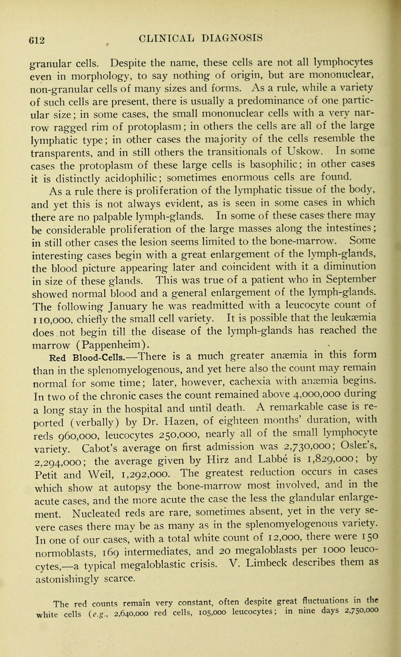 granular cells. Despite the name, these cells are not all lymphocytes even in morphology, to say nothing of origin, but are mononuclear, non-granular cells of many sizes and forms. As a rule, while a variety of such cells are present, there is usually a predominance of one partic- ular size; in some cases, the small mononuclear cells with a very nar- row ragged rim of protoplasm; in others the cells are all of the large lymphatic type; in other cases the majority of the cells resemble the transparents, and in still others the transitionals of Uskow. In some cases the protoplasm of these large cells is basophilic; in other cases it is distinctly acidophilic; sometimes enormous cells are found. As a rule there is proliferation of the lymphatic tissue of the body, and yet this is not always evident, as is seen in some cases in which there are no palpable lymph-glands. In some of these cases-there may be considerable proliferation of the large masses along the intestines; in still other cases the lesion seems limited to the bone-marrow. Some interesting cases begin with a great enlargement of the lymph-glands, the blood picture appearing later and coincident with it a diminution in size of these glands. This was true of a patient who in September showed normal blood and a general enlargement of the lymph-glands. The following January he was readmitted with a leucocyte count of 110,000, chiefly the small cell variety. It is possible that the leukaemia does not begin till the disease of the lymph-glands has reached the marrow (Pappenheim). Red Blood-Cells.—There is a much greater anaemia in this form than in the splenomyelogenous, and yet here also the count may remain normal for some time; later, however, cachexia with anaemia begins. In two of the chronic cases the count remained above 4,000,000 during a long stay in the hospital and until death. A remarkable case is re- ported (verbally) by Dr. Hazen, of eighteen months' duration, with reds 960,000, leucocytes 250,000, nearly all of the small lymphocyte variety. Cabot's average on first admission was 2,730,000; Osier's, 2,294,000; the average given by Hirz and Labbe is 1,829,000; by Petit and Weil, 1,292,000. The greatest reduction occurs in cases which show at autopsy the bone-marrow most involved, and in the acute cases, and the more acute the case the less the glandular enlarge- ment. Nucleated reds are rare, sometimes absent, yet in the very se- vere cases there may be as many as in the splenomyelogenous variety. In one of our cases, with a total white count of 12,000, there were 150 normoblasts, 169 intermediates, and 20 megaloblasts per 1000 leuco- cytes,—a typical megaloblastic crisis. V. Limbeck describes them as astonishingly scarce. The red counts remain very constant, often despite great fluctuations in the white cells (e.g., 2,640,000 red cells, 105,000 leucocytes; in nine days 2,750,000