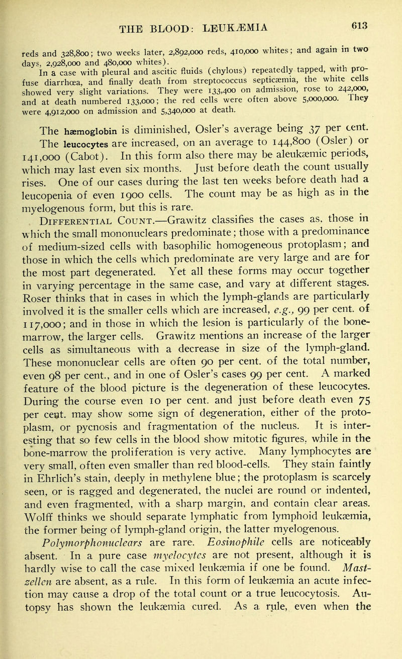 reds and 328,800; two weeks later, 2,892,000 reds, 410,000 whites; and again in two days. 2,928,000 and 480,000 whites). 1 • i. In a case with pleural and ascitic fluids (chylous) repeatedly tapped, with pro- fuse diarrhoea, and finally death from streptococcus septicaemia, the white cells showed very slight variations. They were 133,400 on admission, rose to 242000, and at death numbered 133,000; the red cells were often above 5,000,000. They were 4,912,000 on admission and 5,340,000 at death. The haemoglobin is diminished, Osier's average being 37 per cent. The leucocytes are increased, on an average to 144,800 (Osier) or 141,000 (Cabot). In this form also there may be aleuksemic periods, which may last even six months. Just before death the count usually rises. One of our cases during the last ten weeks before death had a leucopenia of even 1900 cells. The count may be as high as in the myelogenous form, but this is rare. Differential Count.—Grawitz classifies the cases as, those in which the small mononuclears predominate; those with a predominance of medium-sized cells with basophilic homogeneous protoplasm; and those in which the cells which predominate are very large and are for the most part degenerated. Yet all these forms may occur together in varying percentage in the same case, and vary at different stages. Roser thinks that in cases in which the lymph-glands are particularly involved it is the smaller cells which are increased, e.g., 99 per cent, of 117,000; and in those in which the lesion is particularly of the bone- marrow, the larger cells. Grawitz mentions an increase of the larger cells as simultaneous with a decrease in size of the lymph-gland. These mononuclear cells are often 90 per cent, of the total number, even 98 per cent., and in one of Osier's cases 99 per cent. A marked feature of the blood picture is the degeneration of these leucocytes. During the course even 10 per cent, and just before death even 75 per ceut may show some sign of degeneration, either of the proto- plasm, or pycnosis and fragmentation of the nucleus. It is inter- esting that so few cells in the blood show mitotic figures, while in the bone-marrow the proliferation is very active. Many lymphocytes are very small, often even smaller than red blood-cells. They stain faintly in Ehrlich's stain, deeply in methylene blue; the protoplasm is scarcely seen, or is ragged and degenerated, the nuclei are round or indented, and even fragmented, with a sharp margin, and contain clear areas. Wolff thinks we should separate lymphatic from lymphoid leukaemia, the former being of lymph-gland origin, the latter myelogenous. Polymorphonuclears are rare. Eosinophile cells are noticeably absent. In a pure case myelocytes are not present, although it is hardly wise to call the case mixed leukaemia if one be found. Mast- zellen are absent, as a rule. In this form of leukaemia an acute infec- tion may cause a drop of the total count or a true leucocytosis. Au- topsy has shown the leukaemia cured. As a rule, even when the