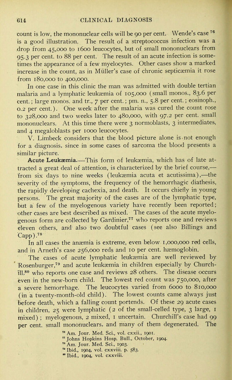 count is low, the mononuclear cells will be 90 per cent. Wende's case is a good illustration. The result of a streptococcus infection was a drop from 45,000 to 1600 leucocytes, but of small mononuclears from 95.3 per cent, to 88 per cent. The result of an acute infection is some- times the appearance of a few myelocytes. Other cases show a marked increase in the count, as in Miiller's case of chronic septicaemia it rose from 180,000 to 400,000. In one case in this clinic the man was admitted with double tertian malaria and a lymphatic leukaemia of 105,000 (small monos., 83.6 per cent.; large monOs. and tr., 7 per cent.; pm. n., 5.8 per cent.; eosinoph., 0.2 per cent.). One week after the malaria was cured the count rose to 328,000 and two weeks later to 480,000, with 97.2 per cent, small mononuclears. At this time there were 3 normoblasts, 3 intermediates, and 4 megaloblasts per 1000 leucocytes. V. Limbeck considers that the blood picture alone is not enough for a diagnosis, since in some cases of sarcoma the blood presents a similar picture. Acute Leukaemia.—This form of leukaemia, which has of late at- tracted a great deal of attention, is characterized by the brief course,— from six days to nine weeks (leukaemia acuta et acutissima),—the iseverity of the symptoms, the frequency of the hemorrhagic diathesis, the rapidly developing cachexia, and death. It occurs chiefly in young persons. The great majority of the cases are of the lymphatic type, but a few of the myelogenous variety have recently been reported; other cases are best described as mixed. The cases of the acute myelo- genous form are collected by Gardinier,'^^ who reports one and reviews eleven others, and also two doubtful cases (see also Billings and Capp).'^^ In all cases the anaemia is extreme, even below 1,000,000 red cells, and in Arneth's case 256,000 reds and 10 per cent, haemoglobin. The cases of acute lymphatic leukaemia are well reviewed by  Rosenburger,'^^ and acute leukaemia in children especially by Church- ill,^*^ who reports one case and reviews 28 others. The disease occurs even in the new-born'child. The lowest red count was 750,000, after a severe hemorrhage. The leucocytes varied from 6000 to 810,000 (in a twenty-month-old child). The lowest counts came always just before death, which a falling count portends. Of these 29 acute cases in children, 25 were lymphatic (2 of the small-celled type, 3 large, i mixed) ; myelogenous, 2 mixed, i uncertain. Churchill's case had 99 per cent, small mononuclears, and many of them degenerated. The Am. Jour. Med. Sci., vol. cxxii., 1901. Johns Hopkins Hosp. Bull., October, 1904.  Am. Jour. Med. Sci., 1903.  Ibid., 1904, vol. cxxviii. p. 583. Ibid., 1904, vol. cxxviii.