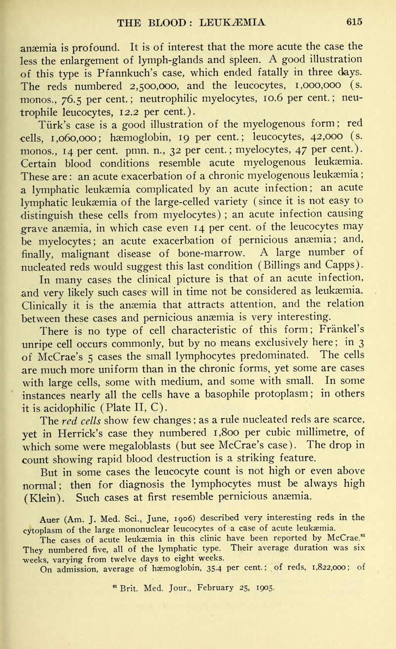 anaemia is profound. It is of interest that the more acute the case the less the enlargement of lymph-glands and spleen. A good illustration of this type is Pfannkuch's case, which ended fatally in three days. The reds numbered 2,500,000, and the leucocytes, 1,000,000 (s. monos., 76.5 per cent; neutrophilic myelocytes, 10.6 per cent.; neu- trophile leucocytes, 12.2 per cent.). Tiirk's case is a good illustration of the myelogenous form; red cells, 1,060,000; haemoglobin, 19 per cent.; leucocytes, 42,000 (s. inonos., 14 per cent. pmn. n., 32 per cent.; myelocytes, 47 per cent.). Certain blood conditions resemble acute myelogenous leukaemia. These are: an acute exacerbation of a chronic myelogenous leukaemia; a lymphatic leukaemia complicated by an acute infection; an acute lymphatic leukaemia of the large-celled variety (since it is not easy to distinguish these cells from myelocytes) ; an acute infection causing grave anaemia, in which case even 14 per cent, of the leucocytes may be myelocytes; an acute exacerbation of pernicious anaemia; and, finally, malignant disease of bone-marrow. A large number of nucleated reds would suggest this last condition (Billings and Capps). In many cases the clinical picture is that of an acute infection, and very likely such cases' will in time not be considered as leukaemia. Clinically it is the anaemia that attracts attention, and the relation between these cases and pernicious anaemia is very interesting. There is no type of cell characteristic of this form; Frankel's unripe cell occurs commonly, but by no means exclusively here; in 3 of McCrae's 5 cases the small lymphocytes predominated. The cells are much more uniform than in the chronic forms, yet some are cases with large cells, some with medium, and some with small. In some instances nearly all the cells have a basophile protoplasm; in others it is acidophilic (Plate II, C). The red cells show few changes; as a rule nucleated reds are scarce, yet in Herrick's case they numbered 1,800 per cubic millimetre, of which some were megaloblasts (but see McCrae's case). The drop in count showing rapid blood destruction is a striking feature. But in some cases the leucocyte count is not high or even above normal; then for diagnosis the lymphocytes must be always high (Klein). Such cases at first resemble pernicious anaemia. Auer (Am. J. Med. Sci., June, 1906) described very interesting reds in the cytoplasm of the large mononuclear leucocytes of a ca.se of acute leukaemia. The cases of acute leukaemia in this clinic have been reported by McCrae. They numbered five, all of the lymphatic type. Their average duration was six weeks, varying from twelve days to eight weeks. On admission, average of haemoglobin, 35.4 per cent.; of reds, 1,822,000; of ^ Brit. Med. Jour., February 25, 1905.