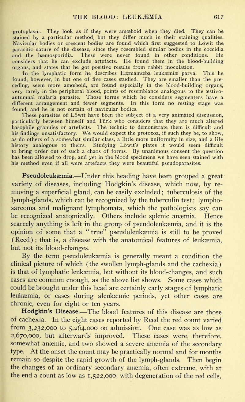 protoplasm. They look as if they were amoeboid when they died. They can be stained by a particular method, but they differ much in their staining qualities. Navicular bodies or crescent bodies are found which first suggested to Lowit the parasitic nature of the disease, since they resembled similar bodies in the coccidia and the hsemosporidia. 1 hese were never found in other conditions. He considers that he can exclude artefacts. He found them in the blood-building organs, and states that he got positive results from rabbit inoculation. In the lymphatic form he describes Hsemamceba leuksemiae parva. This he found, however, in but one of five cases studied. They are smaller than the pre- ceding, seem more amoeboid, are found especially in the blood-building organs, very rarely in the peripheral blood, points of resemblance analogous to the aestivo- autumnal malaria parasite. Those forms which he considers segmenters have a different arrangement and fewer segments. In this form no resting stage was found, and he is not certain of navicular bodies. These parasites of Lowit have been the subject of a very animated discussion, particularly between himself and Tiirk who considers that they are much altered basophile granules or artefacts. The technic to demonstrate them is difficult and his findings unsatisfactory. We would expect the protozoa, if such they be, to show, as do others of a somewhat similar class, a little more uniformity in size, and a life history analogous to theirs. Studying Lowit's plates it would seem difficult to bring order out of such a chaos of forms. By unanimous consent the question has been allowed to drop, and yet in the blood specimens we have seen stained with his method even if all were artefacts they were beautiful pseudoparasites. Pseudoleukaemia.—Under this heading have been grouped a great variety of diseases, including Hodgkin's disease, which now, by re- moving a superficial gland, can be easily excluded; tuberculosis of the lymph-glands, which can be recognized by the tuberculin test; lympho- sarcoma and malignant lymphomata, which the pathologists say can be recognized anatomically. Others include splenic anaemia. Hence scarcely anything is left in the group of pseudoleukgemia, and it is the opinion of some that a true pseudoleukaemia is still to be proved (Reed) ; that is, a disease with the anatomical features of leukaemia, but not its blood-changes. By the term pseudoleukaemia is generally meant a condition the clinical picture of which (the swollen lymph-glands and the cachexia) is that of lymphatic leukaemia, but without its blood-changes, and such cases are common enough, as the above list shows. Some cases which could be brought under this head are certainly early stages of lymphatic leukaemia, or cases during aleukaemic periods, yet other cases are chronic, even for eight or ten years. Hodgkin's Disease.—The blood features of this disease are those of cachexia. In the eight cases reported by Reed the red count varied from 3,232,000 to 5,264,000 on admission. One case was as low as 2,670 ,000, but afterwards improved. These cases were, therefore, somewhat anaemic, and two showed a severe anaemia of the secondary type. At the onset the count may be practically normal and for months remain so despite the rapid growth of the lymph-glands. Then begin the changes of an ordinary secondary anaemia, often extreme, with at the end a count as low as 1,522,000, with degeneration of the red cells,