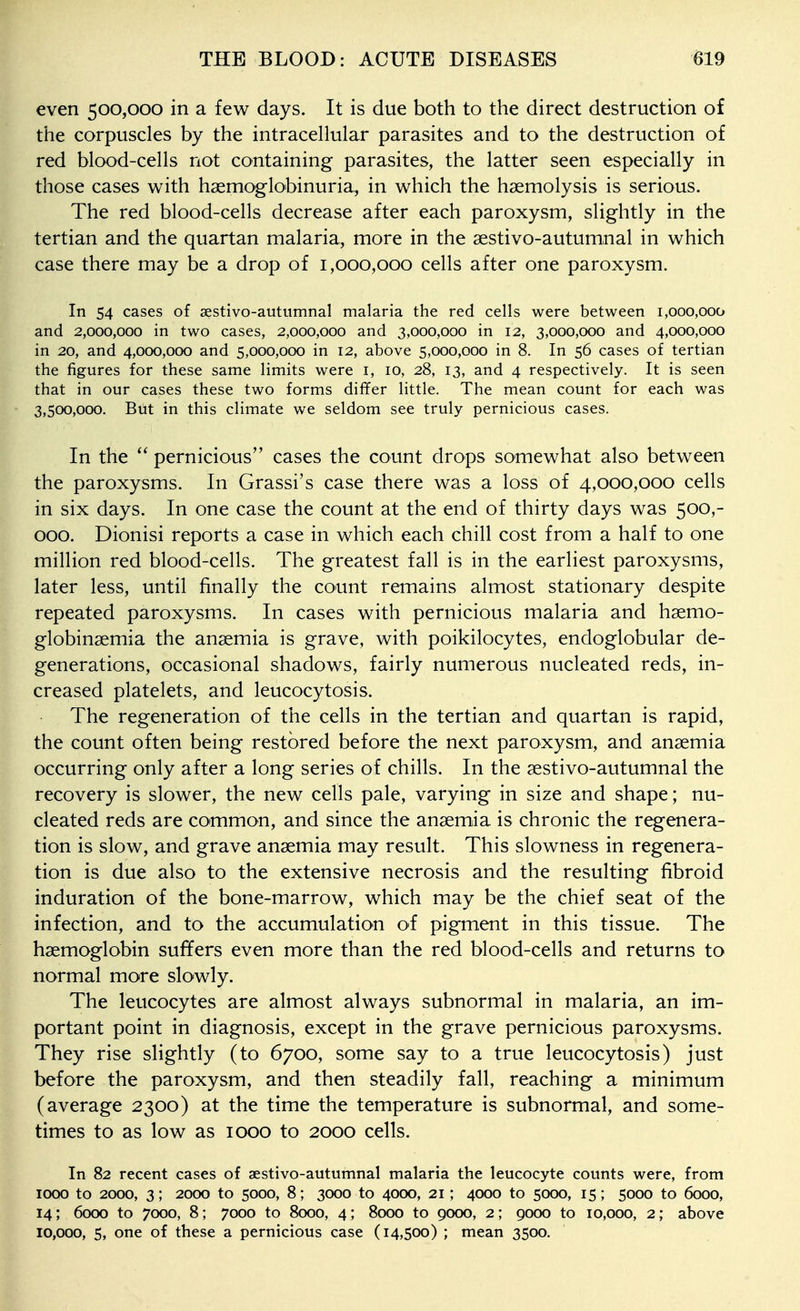 even 500,000 in a few days. It is due both to the direct destruction of the corpuscles by the intracellular parasites and to the destruction of red blood-cells not containing parasites, the latter seen especially in those cases with haemoglobinuria,, in which the haemolysis is serious. The red blood-cells decrease after each paroxysm, slightly in the tertian and the quartan malaria, more in the aestivo-autumnal in which case there may be a drop of 1,000,000 cells after one paroxysm. In 54 cases of sestivo-autumnal malaria the red cells were between 1,000,000 and 2,000,000 in two cases, 2,000,000 and 3,000,000 in 12, 3,000,000 and 4,000,000 in 20, and 4,000,000 and 5,000,000 in 12, above 5,000,000 in 8. In 56 cases of tertian the figures for these same limits were i, 10, 28, 13, and 4 respectively. It is seen that in our cases these two forms differ little. The mean count for each was 3,500,000. But in this climate we seldom see truly pernicious cases. In the  pernicious cases the count drops somewhat also between the paroxysms. In Grassi's case there was a loss of 4,000,000 cells in six days. In one case the count at the end of thirty days was 500,- 000. Dionisi reports a case in which each chill cost from a half to one million red blood-cells. The greatest fall is in the earliest paroxysms, later less, until finally the count remains almost stationary despite repeated paroxysms. In cases with pernicious malaria and hsemo- globinsemia the anaemia is grave, with poikilocytes, endoglobular de- generations, occasional shadows, fairly numerous nucleated reds, in- creased platelets, and leucocytosis. The regeneration of the cells in the tertian and quartan is rapid, the count often being restored before the next paroxysm,, and anaemia occurring only after a long series of chills. In the aestivo-autumnal the recovery is slower, the new cells pale, varying in size and shape; nu- cleated reds are common, and since the anaemia is chronic the regenera- tion is slow, and grave anaemia may result. This slowness in regenera- tion is due also to the extensive necrosis and the resulting fibroid induration of the bone-marrow, which may be the chief seat of the infection, and to the accumulation of pigment in this tissue. The haemoglobin suffers even more than the red blood-cells and returns to normal more slowly. The leucocytes are almost always subnormal in malaria, an im- portant point in diagnosis, except in the grave pernicious paroxysms. They rise slightly (to 6700, some say to a true leucocytosis) just before the paroxysm, and then steadily fall, reaching a minimum (average 2300) at the time the temperature is subnormal, and some- times to as low as 1000 to 2000 cells. In 82 recent cases of aestivo-autumnal malaria the leucocyte counts were, from 1000 to 2000, 3; 2000 to 5000, 8; 3000 to 4000, 21; 4000 to 5000, 15; 5000 to 6000, 14; 6000 to 7000, 8; 7000 to 8000, 4; 8000 to 9000, 2; 9000 to 10,000, 2; above 10,000, 5, one of these a pernicious case (14,500) ; mean 3500.