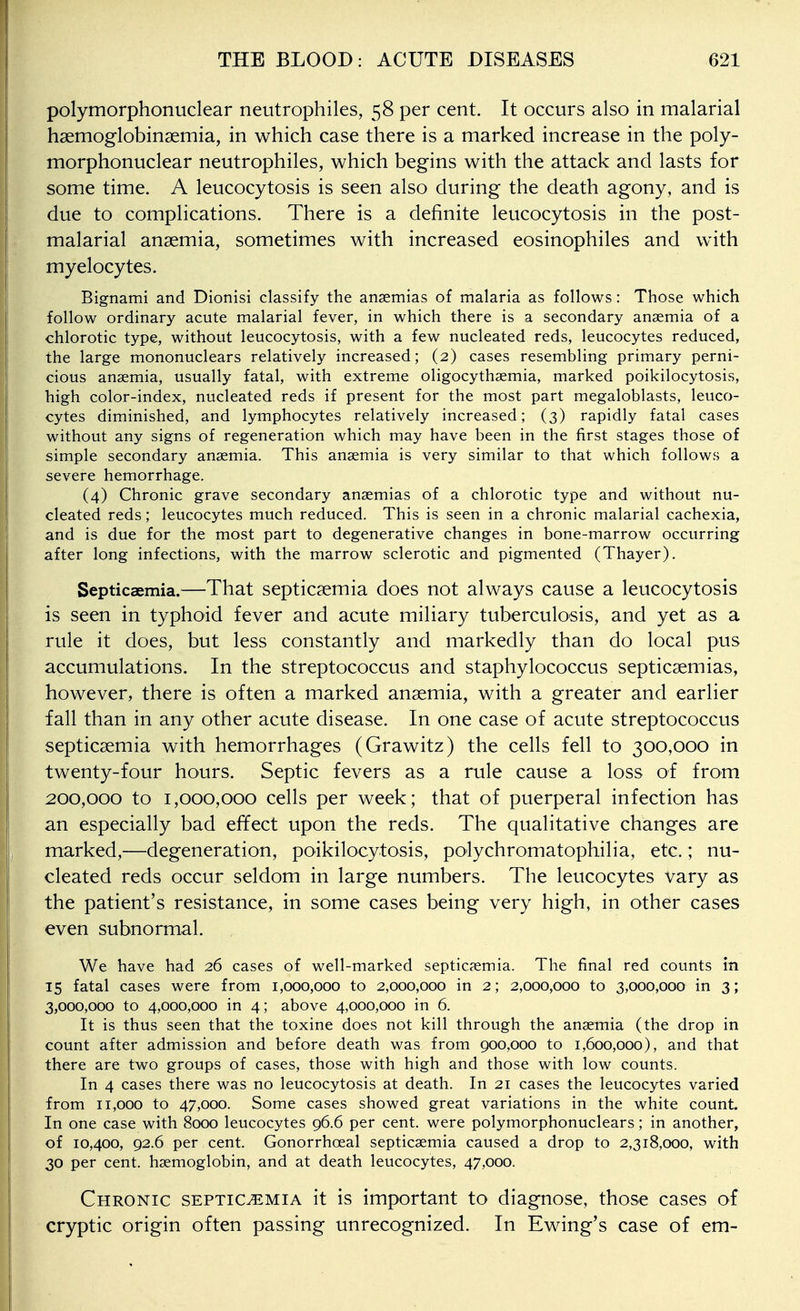 polymorphonuclear neutrophiles, 58 per cent. It occurs also in malarial hsemoglobinsemia, in which case there is a marked increase in the poly- morphonuclear neutrophiles, which begins with the attack and lasts for some time. A leucocytosis is seen also during the death agony, and is due to complications. There is a definite leucocytosis in the post- malarial ansemia, sometimes with increased eosinophiles and wnth myelocytes. Bignami and Dionisi classify the ansemias of malaria as follows: Those which follow ordinary acute malarial fever, in which there is a secondary ansemia of a chlorotic type, without leucocytosis, with a few nucleated reds, leucocytes reduced, the large mononuclears relatively increased; (2) cases resembling primary perni- cious anaemia, usually fatal, with extreme oligocythaemia, marked poikilocytosis, high color-index, nucleated reds if present for the most part megaloblasts, leuco- cytes diminished, and lymphocytes relatively increased; (3) rapidly fatal cases without any signs of regeneration which may have been in the first stages those of simple secondary ansemia. This ansemia is very similar to that which follows a severe hemorrhage. (4) Chronic grave secondary ansemias of a chlorotic type and without nu- cleated reds; leucocytes much reduced. This is seen in a chronic malarial cachexia, and is due for the most part to degenerative changes in bone-marrow occurring after long infections, with the marrow sclerotic and pigmented (Thayer). Septicaemia.—That septicaemia does not always cause a leucocytosis is seen in typhoid fever and acute miliary tuberculosis, and yet as a rule it does, but less constantly and markedly than do local pus accumulations. In the streptococcus and staphylococcus septicaemias, however, there is often a marked anaemia, with a greater and earlier fall than in any other acute disease. In one case of acute streptococcus septicaemia with hemorrhages (Grawitz) the cells fell to 300,000 in twenty-four hours. Septic fevers as a rule cause a loss of from 200,000 to 1,000,000 cells per week; that of puerperal infection has an especially bad effect upon the reds. The qualitative changes are marked,—degeneration, poikilocytosis, polychromatophilia, etc.; nu- cleated reds occur seldom in large numbers. The leucocytes vary as the patient's resistance, in some cases being very high, in other cases even subnormal. We have had 26 cases of well-marked septicaemia. The final red counts in 15 fatal cases were from 1,000,000 to 2,000,000 in 2; 2,000,000 to 3,000,000 in 3; 3,000,000 to 4,000,000 in 4; above 4,000,000 in 6. It is thus seen that the toxine does not kill through the ansemia (the drop in count after admission and before death was from 900,000 to 1,600,000), and that there are two groups of cases, those with high and those with low counts. In 4 cases there was no leucocytosis at death. In 21 cases the leucocytes varied from 11,000 to 47,000. Some cases showed great variations in the white count. In one case with 8000 leucocytes 96.6 per cent, were polymorphonuclears; in another, of 10,400, 92.6 per cent. Gonorrhoeal septicsemia caused a drop to 2,318,000, with 30 per cent, haemoglobin, and at death leucocytes, 47,000. Chronic septicemia it is important to diagnose, those cases of cryptic origin often passing unrecognized. In Swing's case of em-