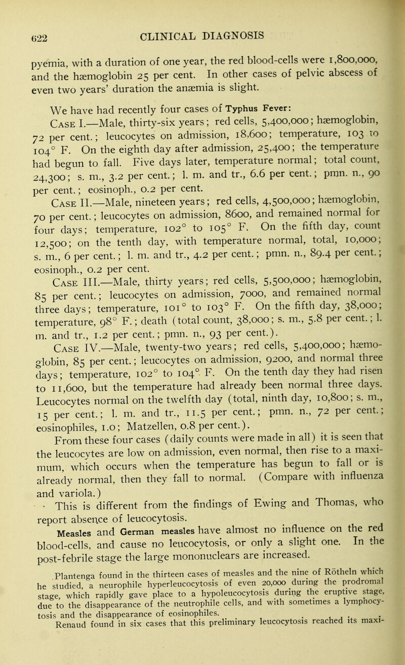 pyemia, with a duration of one year, the red blood-cells were 1,800,000, and the haemoglobin 25 per cent. In other cases of pelvic abscess of even two years' duration the anaemia is slight. We have had recently four cases of Typhus Fever: Case L—Male, thirty-six years; red cells, 5,400,000; haemoglobin, 72 per cent.; leucocytes on admission, 18,600; temperature, 103 to 104° F. On the eighth day after admission, 25,400; the temperature had begun to fall. Five days later, temperature normal; total count, 24,300; s. m., 3.2 per cent.; 1. m. and tr., 6.6 per cent.; pmn. n., 90 per cent.; eosinoph., 0.2 per cent. Case II.—Male, nineteen years; red cells, 4,500,000; haemoglobin, 70 per cent.; leucocytes on admission, 8600, and remained normal for four days; temperature, 102° to 105° F. On the fifth day, count 12,500; on the tenth day, with temperature normal, total, 10,000; s. m., 6 per cent.; 1. m. and tr., 4.2 per cent.; pmn. n., 89.4 per cent.; eosinoph., 0.2 per cent. Case III.—Male, thirty years; red cells, 5,500,000; h^moglobm, 85 per cent.; leucocytes on admission, 7000, and remained normal three days; temperature, 101° to 103° F. On the fifth day, 38,000; temperature, 98° F.; death (total count, 38,000; s. m., 5.8 per cent.; 1. m. and tr., 1.2 per cent.; pmn. n., 93 per cent.). Case IV.—Male, twenty-two years; red cells, 5,400,000; haemo- globin, 85 per cent.; leucocytes• on admission, 9200, and normal three days; 'temperature, 102° to 104° F. On the tenth day they had risen to 11,600, but the temperature had already been normal three days. Leucocytes normal on the twelfth day (total, ninth day, 10,800; s. m., 15 per cent.; 1. m. and tr., 11.5 per cent.; pmn. n., 72 per cent; eosinophils, i .0; Matzellen, 0.8 per cent.). From these four cases (daily counts were made in all) it is seen that the leucocytes are low on admission, even normal, then rise to a maxi- mum, which occurs when the temperature has begun to fall or is already normal, then they fall to normal. (Compare with influenza and variola.) • This is different from the findings of Ewing and Thomas, who report absence of leucocytosis. Measles and German measles have almost no influence on the red blood-cells, and cause no leucocytosis, or only a slight one. In the post-febrile stage the large mononuclears are increased. Plantenga found in the thirteen cases of measles and the nine of Rotheln which he studied, a neurophile hyperleucocytosis of even 20,000 during the prodromal stage which rapidly gave place to a hypoleucocytosis durmg the eruptive stage, due to the disappearance of the neutrophile cells, and with sometimes a lympnocy- tosis and the disappearance of eosinophiles. ^ 1 , . Renaud found in six cases that this preliminary leucocytosis reached its maxi-