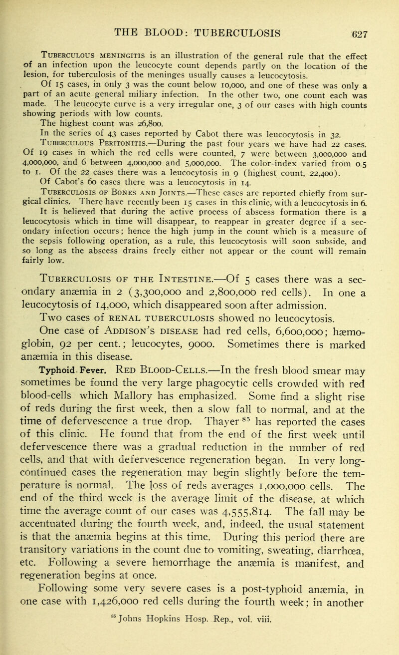 Tuberculous meningitis is an illustration of the general rule that the effect of an infection upon the leucocyte count depends partly on the location of the lesion, for tuberculosis of the meninges usually causes a leucocytosis. Of 15 cases, in only 3 was the count below 10,000, and one of these was only a part of an acute general miliary infection. In the other two, one count each was made. The leucocyte curve is a very irregular one, 3 of our cases with high counts showing periods with low counts. The highest count was 26,800. In the series of 43 cases reported by Cabot there was leucocytosis in 32. Tuberculous Peritonitis.—During the past four years we have had 22 cases. Of 19 cases in which the red cells were counted, 7 were between 3,000,000 and 4,000,000, and 6 between 4,000,000 and 5,000,000. The color-index varied from 0.5 to I, Of the 22 cases there was a leucocytosis in 9 (highest count, 22,400). Of Cabot's 60 cases there was a leucocytosis in 14. Tuberculosis of Bones and Joints.—These cases are reported chiefly from sur- gical clinics. There have recently been 15 cases in this clinic, with a leucocytosis in 6. It is believed that during the active process of abscess formation there is a leucocytosis which in time will disappear, to reappear in greater degree if a sec- ondary infection occurs; hence the high jump in the count which is a measure of the sepsis following operation, as a rule, this leucocytosis will soon subside, and so long as the abscess drains freely either not appear or the count will remain fairly low. Tuberculosis of the Intestine.—Of 5 cases there was a sec- ondary anaemia in 2 (3,300,000 and 2,800,000 red cells). In one a leucocytosis of 14,000, which disappeared soon after admission. Two cases of renal tuberculosis showed no leucocytosis. One case of Addison's disease had red cells, 6,600,000; haemo- globin, 92 per cent.; leucocytes, 9000. Sometimes there is marked anaemia in this disease. Typhoid.Fever. Red Blood-Cells.—In the fresh blood smear may sometimes be found the very large phagocytic cells crowded v/ith red blood-cells which Mallory has emphasized. Some find a slight rise of reds during the first week, then a slow fall to normal, and at the time of defervescence a true drop. Thayer has reported the cases of this clinic. He found that from the end of the first week until defervescence there was a gradual reduction in the ntimber of red cells, and that with defervescence regeneration began. In very long- continued cases the regeneration may begin slightly before the tem- perature is normal. The loss of reds averages 1,000,000 cells. The end of the third week is the average limit of the disease, at which time the average count of our cases was 4,555,814. The fall may be accentuated during the fourth week, and, indeed, the usual statem_ent is that the anaemia begins at this time. During this period there are transitory variations in the count due to vomiting, sweating, diarrhoea, etc. Following a severe hemorrhage the anaemia is majiifest, and regeneration begins at once. Following some very severe cases is a post-typhoid anaemia, in one case with 1,426,000 red cells during the fourth week; in another ^ Johns Hopkins Hosp. Rep., vol. viii.