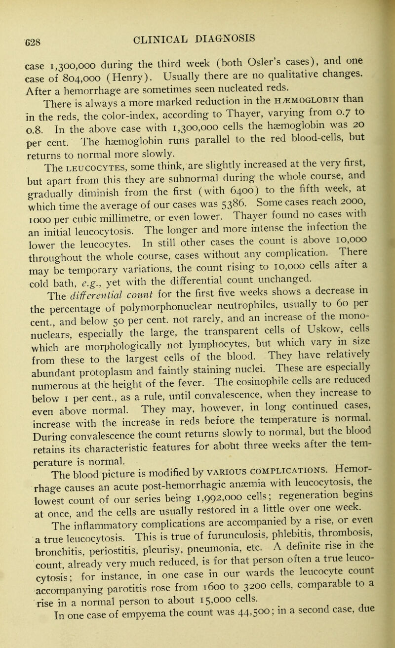 case 1,300,000 during the third week (both Osier's cases), and one case of 804,000 (Henry). Usually there are no qualitative changes. After a hemorrhage are sometimes seen nucleated reds. There is always a more marked reduction in the haemoglobin than in the reds, the color-index, according to Thayer, varying from 0.7 to 0.8. In the above case with 1,300,000 cells the haemoglobin was 20 per cent. The haemoglobin runs parallel to the red blood-cells, but returns to normal more slowly. The LEUCOCYTES, some think, are slightly increased at the very hrst, but apart from this they are subnormal during the whole course, and gradually diminish from the first (with 6400) to the fifth week, at which time the average of our cases was 5386. Some cases reach 2000, 1000 per cubic millimetre, or even lower. Thayer found no cases with an initial leucocytosis. The longer and more intense the nifection the lower the leucocytes. In still other cases the count is above 10 000 throughout the whole course, cases without any complication. There may be temporary variations, the count rising to 10,000 cells after a cold bath, e.g., yet with the differential count unchanged. ThQ diiferential count for the first five weeks shows a decrease in the percentage of polymorphonuclear neutrophils, usually to 60 per cent and below 50 per cent, not rarely, and an increase of the mono- nuclears, especially the large, the transparent cells of Uskow, cells which are morphologically not lymphocytes, but which vary m size from these to the largest cells of the blood. They have relative y abundant protoplasm and faintly staining nuclei. These are especially numerous at the height of the fever. The eosinophile cells are reduced below I per cent., as a rule, until convalescence, when they increase to even above normal. They may, however, in long continued cases, increase with the increase in reds before the temperature is normal During convalescence the count returns slowly to normal, but the blood retains its characteristic features for aboht three weeks after the tem- perature is normal. The blood picture is modified by various complications. Hemor- rhage causes an acute post-hemorrhagic anaemia with leucocytosis, the lowest count of our series being 1,992,000 cells; regeneration begins at once and the cells are usually restored in a little over one week. The inflammatory complications are accompanied by a rise, or even a true leucocytosis. This is true of furunculosis, phlebitis, thrombosis, bronchitis, periostitis, pleurisy, pneumonia, etc. A definite rise m die count already very much reduced, is for that person often a true leuco- cytosi's; for instance, in one case in our wards the leucocyte count accompanying parotitis rose from 1600 to 3200 cells, comparable to a rise in a normal person to about 15,000 cells. In one case of empyema the count was 44,500; in a second case, due