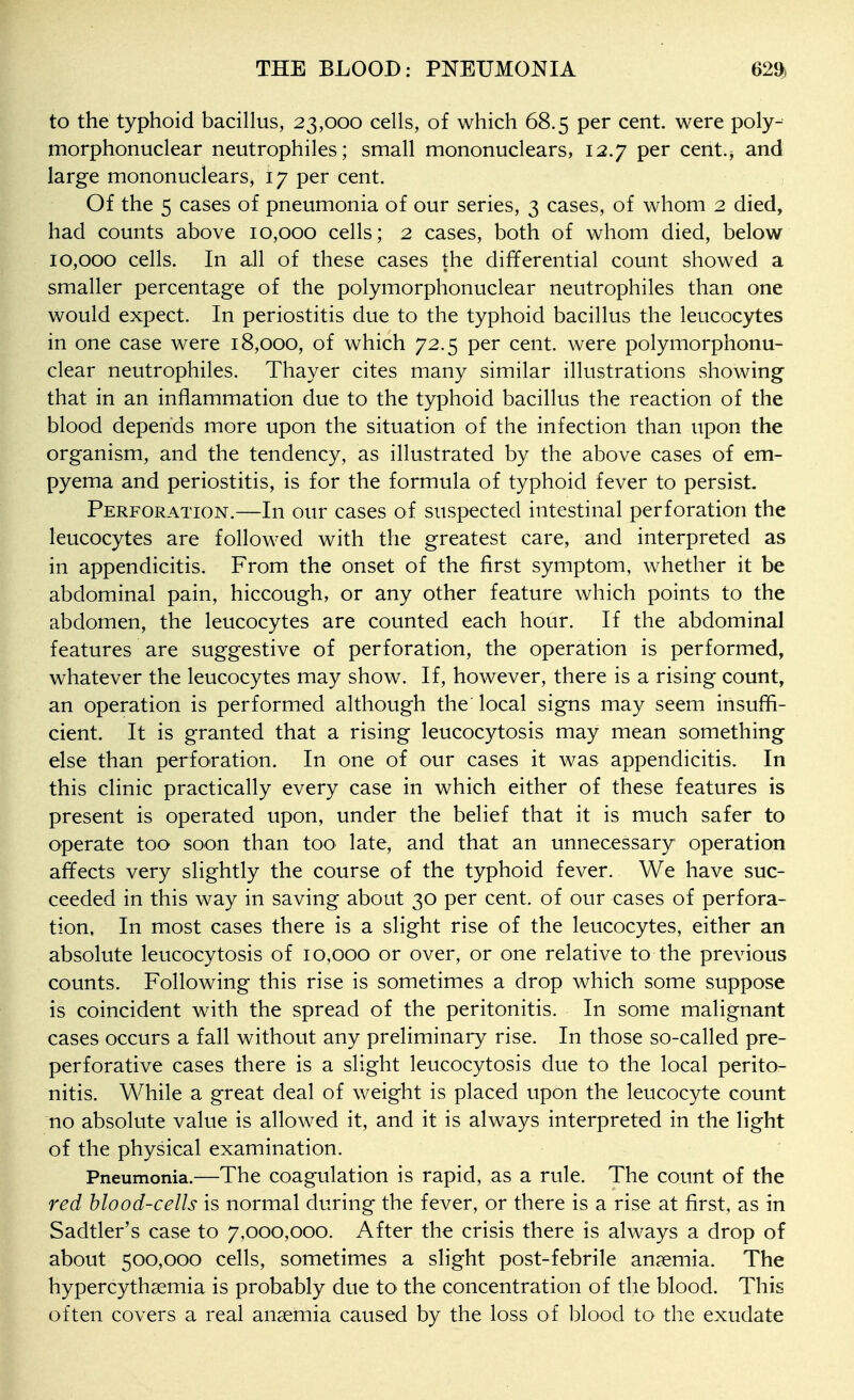 to the typhoid bacillus, 23,000 cells, of which 68.5 per cent, were poly- morphonuclear neutrophiles; small mononuclears, 12.7 per cent.^ and large mononuclears, I7 per cent. Of the 5 cases of pneumonia of our series, 3 cases, of whom 2 died, had counts above 10,000 cells; 2 cases, both of whom died, below 10,000 cells. In all of these cases the differential count showed a smaller percentage of the polymorphonuclear neutrophiles than one would expect. In periostitis due to the typhoid bacillus the leucocytes in one case were 18,000, of which 72.5 per cent, were polymorphonu- clear neutrophiles. Thayer cites many similar illustrations showing that in an inflammation due to the typhoid bacillus the reaction of the blood depends more upon the situation of the infection than upon the organism, and the tendency, as illustrated by the above cases of em- pyema and periostitis, is for the formula of typhoid fever to persist. Perforation.—In our cases of suspected intestinal perforation the leucocytes are followed with the greatest care, and interpreted as in appendicitis. From the onset of the first symptom, whether it be abdominal pain, hiccough, or any other feature which points to the abdomen, the leucocytes are counted each hour. If the abdominal features are suggestive of perforation, the operation is performed, whatever the leucocytes may show. If, however, there is a rising count, an operation is performed although the local signs may seem insuffi- cient. It is granted that a rising leucocytosis may mean something else than perforation. In one of our cases it was appendicitis. In this clinic practically every case in which either of these features is present is operated upon, under the belief that it is much safer to operate too soon than too late, and that an unnecessary operation affects very slightly the course of the typhoid fever. We have suc- ceeded in this way in saving about 30 per cent, of our cases of perfora- tion. In most cases there is a slight rise of the leucocytes, either an absolute leucocytosis of 10,000 or over, or one relative to the previous counts. Following this rise is sometimes a drop which some suppose is coincident with the spread of the peritonitis. In some malignant cases occurs a fall without any preliminary rise. In those so-called pre- perforative cases there is a slight leucocytosis due to the local perito- nitis. While a great deal of weight is placed upon the leucocyte count no absolute value is allowed it, and it is always interpreted in the light of the physical examination. Pneumonia.—The coagulation is rapid, as a rule. The count of the red blood-cells is normal during the fever, or there is a rise at first, as in Sadtler's case to 7,000,000. After the crisis there is always a drop of about 500,000 cells, sometimes a slight post-febrile an?emia. The hypercythsemia is probably due to the concentration of the blood. This often covers a real anaemia caused by the loss of blood to the exudate