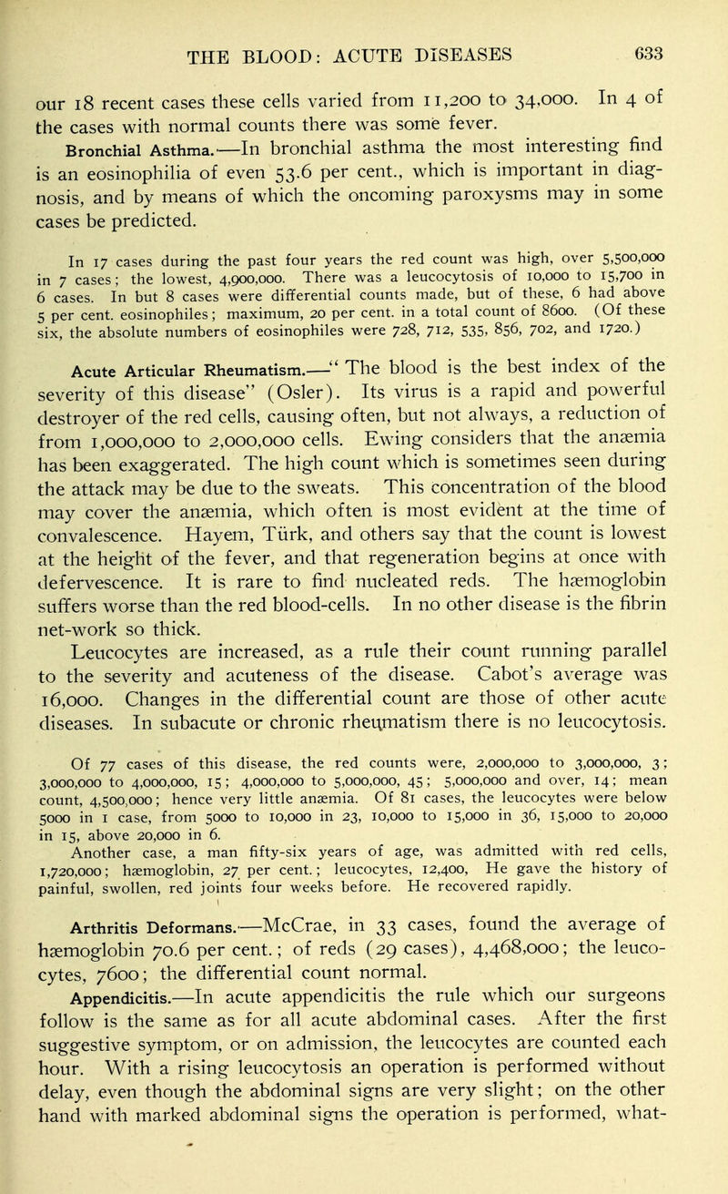 our 18 recent cases these cells varied from 11,200 to 34,000. In 4 of the cases with normal counts there was some fever. Bronchial Asthma.—In bronchial asthma the most interesting find is an eosinophilia of even 53.6 per cent., which is important in diag- nosis, and by means of which the oncoming paroxysms may in some cases be predicted. In 17 cases during the past four years the red count was high, over 5,500,000 in 7 cases; the lowest, 4,900,000. There was a leucocytosis of 10,000 to 15,700 in 6 cases. In but 8 cases were differential counts made, but of these, 6 had above 5 per cent, eosinophiles; maximum, 20 per cent, in a total count of 8600. (Of these six, the absolute numbers of eosinophiles were 728, 712, 535, 856, 702, and 1720.) Acute Articular Rheumatism.—The blood is the best index of the severity of this disease (Osier). Its virus is a rapid and powerful destroyer of the red cells, causing often, but not always, a reduction of from 1,000,000 to 2,000,000 cells. Ewing considers that the anaemia has been exaggerated. The high count which is sometimes seen during the attack may be due to the sweats. This concentration of the blood may cover the ansemia, which often is most evident at the time of convalescence. Hayem, Turk, and others say that the count is lowest at the height of the fever, and that regeneration begins at once with defervescence. It is rare to find nucleated reds. The haemoglobin suffers worse than the red blood-cells. In no other disease is the fibrin net-work so thick. Leucocytes are increased, as a rule their count running parallel to the severity and acuteness of the disease. Cabot's average was 16,000. Changes in the differential count are those of other acute diseases. In subacute or chronic rheumatism there is no leucocytosis. Of 77 cases of this disease, the red counts were, 2,000,000 to 3,000,000, 3 ; 3,000,000 to 4,000,000, 15; 4,000,000 to 5,000,000, 45; 5,000,000 and over, 14; mean count, 4,500,000; hence very little anaemia. Of 81 cases, the leucocytes were below 5000 in I case, from 5000 to 10,000 in 23, 10,000 to 15,000 in 36, 15,000 to 20,000 in 15, above 20,000 in 6. Another case, a man fifty-six years of age, was admitted with red cells, 1,720,000; haemoglobin, 27 per cent.; leucocytes, 12,400, He gave the history of painful, swollen, red joints four weeks before. He recovered rapidly. Arthritis Deformans.—McCrae, in 33 cases, found the average of haemoglobin 70.6 per cent.; of reds (29 cases), 4,468,000; the leuco- cytes, 7600; the differential count normal. Appendicitis.—In acute appendicitis the rule which our surgeons follow is the same as for all acute abdominal cases. After the first suggestive symptom, or on admission, the leucocytes are counted each hour. With a rising leucocytosis an operation is performed without delay, even though the abdominal signs are very slight; on the other hand with marked abdominal signs the operation is performed, what-
