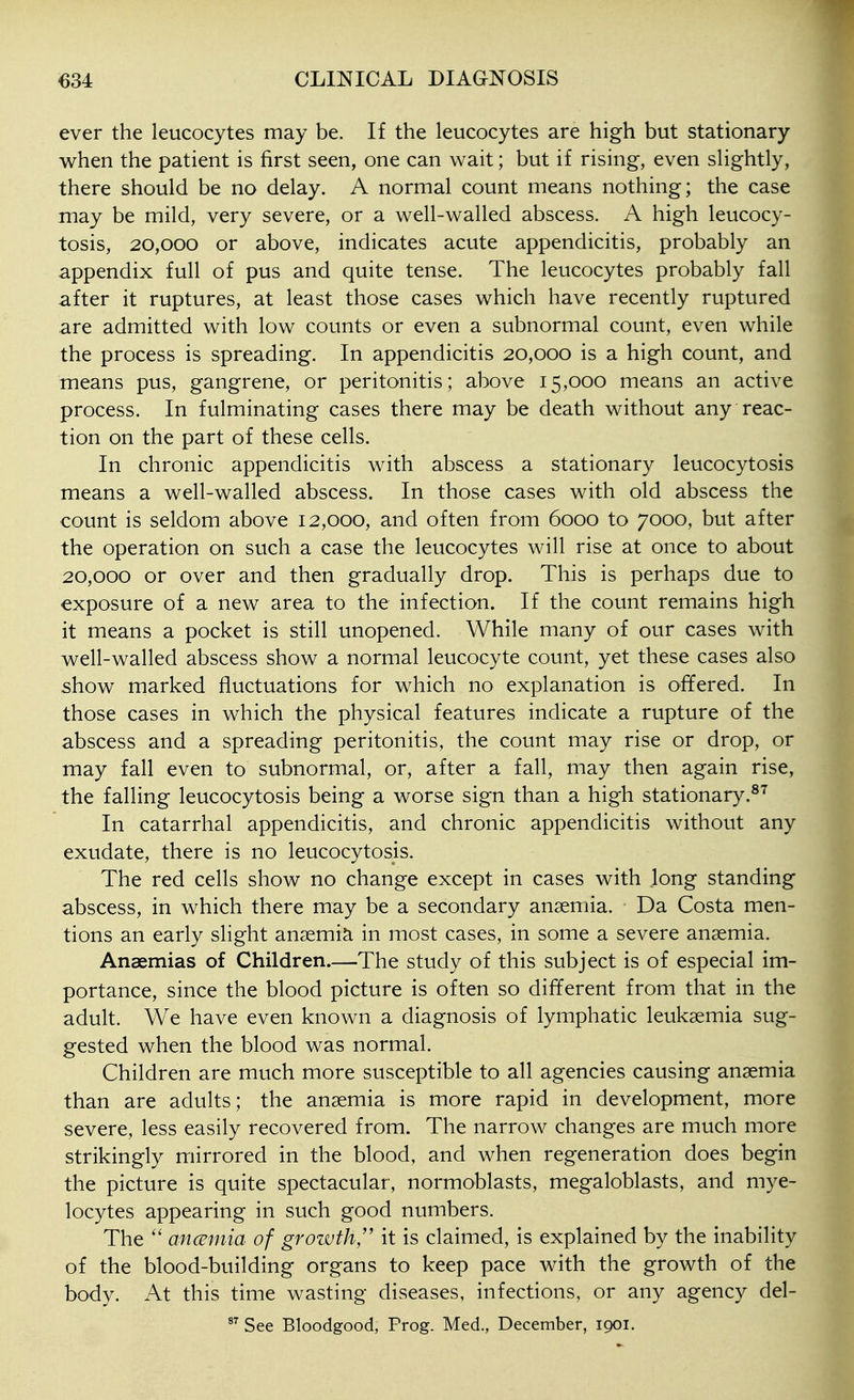 ever the leucocytes may be. If the leucocytes are high but stationary when the patient is first seen, one can wait; but if rising, even slightly, there should be no delay. A normal count means nothing; the case may be mild, very severe, or a well-walled abscess. A high leucocy- tosis, 20,000 or above, indicates acute appendicitis, probably an appendix full of pus and quite tense. The leucocytes probably fall after it ruptures, at least those cases which have recently ruptured are admitted with low counts or even a subnormal count, even while the process is spreading. In appendicitis 20,000 is a high count, and means pus, gangrene, or peritonitis; above 15,000 means an active process. In fulminating cases there may be death without any reac- tion on the part of these cells. In chronic appendicitis with abscess a stationary leucocytosis means a well-walled abscess. In those cases with old abscess the count is seldom above 12,000, and often from 6000 to 7000, but after the operation on such a case the leucocytes will rise at once to about 20,000 or over and then gradually drop. This is perhaps due to exposure of a new area to the infection. If the count remains high it means a pocket is still unopened. While many of our cases with well-walled abscess show a normal leucocyte count, yet these cases also show marked fluctuations for which no explanation is offered. In those cases in which the physical features indicate a rupture of the abscess and a spreading peritonitis, the count may rise or drop, or may fall even to subnormal, or, after a fall, may then again rise, the falling leucocytosis being a worse sign than a high stationary.^^ In catarrhal appendicitis, and chronic appendicitis without any exudate, there is no leucocytosis. The red cells show no change except in cases with long standing abscess, in which there may be a secondary anaemia. Da Costa men- tions an early slight anaemia in most cases, in some a severe anaemia. Anaemias of Children.—The study of this subject is of especial im- portance, since the blood picture is often so different from that in the adult. We have even known a diagnosis of lymphatic leukaemia sug- gested when the blood was normal. Children are much more susceptible to all agencies causing anaemia than are adults; the anaemia is more rapid in development, more severe, less easily recovered from. The narrow changes are much more strikingly mirrored in the blood, and when regeneration does begin the picture is quite spectacular, normoblasts, megaloblasts, and mye- locytes appearing in such good numbers. ^ The anceniia of growth/' it is claimed, is explained by the inability of the blood-building organs to keep pace with the growth of the body. At this time wasting diseases, infections, or any agency del- See Bloodgood, Prog. Med., December, 1901.