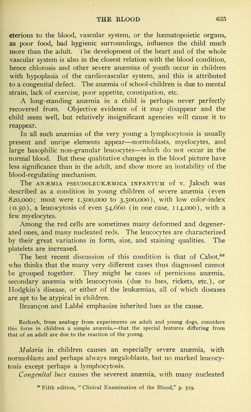 ^terious to the blood, vascular system, or the haematopoietic organs, as poor food, bad hygienic surroundings, influence the child much more than the adult. The development of the heart and of the whole vascular system is also in the closest relation with the blood condition, hence chlorosis and other severe anaemias of youth occur in children with hypoplasia of the cardiovascular system, and this is attributed to a congenital defect. The anaemia of school-children is due to mental strain, lack of exercise, poor appetite, constipation, etc. A long-standing anaemia in a child is perhaps never perfectly recovered from. Objective evidence of it may disappear and the child seem well, but relatively insignificant agencies will cause it to reappear. In all such anaemias of the very young a lymphocytosis is usually present and unripe elements appear—normoblasts, myelocytes, and large basophilic non-granular leucocytes—which do not occur in the normal blood. But these qualitative changes in the blood picture have less significance than in the adult, and show more an instability of the blood-regulating mechanism. The ANEMIA PSEUDOLEUK^MICA INFANTUM of V. Jaksch waS described as a condition in young children of severe anaemia (even 820,000; most were 1,500,000 to 3,500,000), with low color-index (0.50), a leucocytosis of even 54,660 (in one case, 114,000), with a few myelocytes. Among the red cells are som.etimes many deformed and degener- ated ones, and many nucleated reds. The leucocytes are characterized by their great variations in form, size, and staining qualities. The platelets are increased. The best recent discussion of this condition is that of Cabot,^^ who thinks that the many very different cases thus diagnosed cannot be grouped together. They might be cases of pernicious anaemia, secondary anaemia with leucocytosis (due to lues, rickets, etc.), or Hodgkin's disease, or either of the leukaemias, all of which diseases are apt to be atypical in children. Bezangon and Labbe emphasize inherited lues as the cause. Reckzeh, from analogy from experiments on adult and young dogs, considers this form in children a simple anaemia,—that the special features differing from that of an adult are due to the reaction of the young. Malaria in children causes an especially severe anaemia, with normoblasts and perhaps always megaloblasts, but no marked leucocy- tosis except perhaps a lymphocytosis. Congenital lues causes the severest anaemia, with many nucleated Fifth edition,  Clinical Examination of the Blood, p. 519.