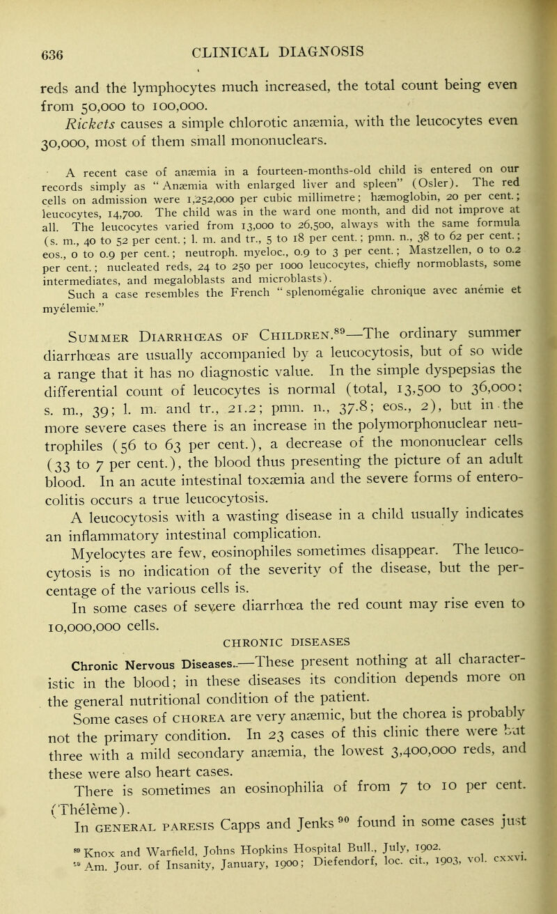 reds and the lymphocytes much increased, the total count being even from 50,000 to 100,000. Rickets causes a simple chlorotic anaemia, with the leucocytes even 30,000, most of them small mononuclears. A recent case of anaemia in a fourteen-months-old child is entered on our records simply as Anaemia with enlarged liver and spleen (Osier). The red cells on admission were 1,252,000 per cubic millimetre; haemoglobin, 20 per cent; leucocytes, 14,700. The child was in the ward one month, and did not improve at all. The 'leucocytes varied from 13,000 to 26,500, always with the same formula (s. m., 40 to 52 per cent.; 1. m. and tr., 5 to 18 per cent.; pmn. n., 38 to 62 per cent.; COS., o to 0.9 per cent.; neutroph. myeloc, 0.9 to 3 per cent.; Mastzellen, o to 0.2 per cent.; nucleated reds, 24 to 250 per 1000 leucocytes, chiefly normoblasts, some intermediates, and megaloblasts and microblasts). Such a case resembles the French splenomegalie chronique avec anemie et myelemie. Summer Diarrheas of Children.^^—The ordinary summer diarrhoeas are usually accompanied by a leucocytosis, but of so wide a range that it has no diagnostic value. In the simple dyspepsias the differential count of leucocytes is normal (total, 13,500 to 36,000: s. m., 39; 1. m. and tr., 21.2; pmn. n., 37.8; eos., 2), but in-the more severe cases there is an increase in the polymorphonuclear neu- trophiles (56 to 63 per cent.), a decrease of the mononuclear cells (33 to 7 per cent.), the blood thus presenting the picture of an adult blood. In an acute intestinal toxaemia and the severe forms of entero- colitis occurs a true leucocytosis. A leucocytosis with a wasting disease in a child usually indicates an inflammatory intestinal complication. Myelocytes are few, eosinophiles sometimes disappear. The leuco- cytosis is no indication of the severity of the disease, but the per- centage of the various cells is. In some cases of sev.ere diarrhoea the red count may rise even to 10,000,000 cells. CHRONIC DISEASES Chronic Nervous Diseases..—These present nothing at all character- istic in the blood; in these diseases its condition depends more on the general nutritional condition of the patient. Some cases of chorea are very ansemic, but the chorea is probably not the primary condition. In 23 cases of this clinic there were but three with a mild secondary anaemia, the lowest 3,400,000 reds, and these were also heart cases. There is sometimes an eosinophilia of from 7 to 10 per cent. rrheleme). In GENERAL PARESIS Capps and Jenks^*^ found in some cases just «^Knox and Warfield, Johns Hopkins Hospital Bull July, 1902. - Am. Jour, of Insanity, January, 1900; Diefendorf, loc. cit., 1903, vol. cxxvi.