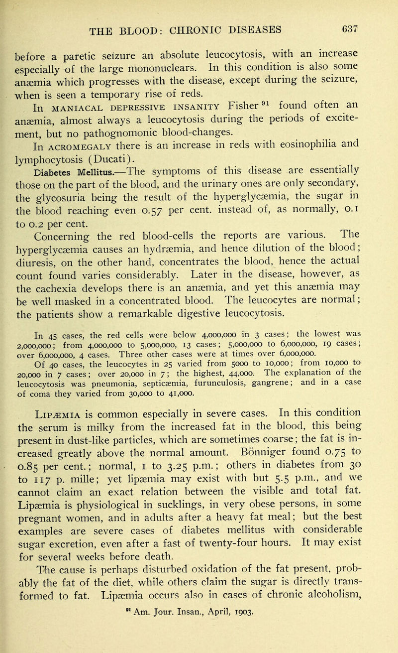 before a paretic seizure an absolute leucocytosis, with an increase especially of the large mononuclears. In this condition is also some ansemia which progresses with the disease, except during the seizure, when is seen a temporary rise of reds. In MANIACAL DEPRESSIVE INSANITY Fislicr found oftcu an ansemia, almost always a leucocytosis during the periods of excite- ment, but no pathognomonic blood-changes. In ACROMEGALY there is an increase in reds with eosinophilia and lymphocytosis (Ducati). Diabetes Mellitus.—The symptoms of this disease are essentially those on the part of the blood, and the urinary ones are only secondary, the glycosuria being the result of the hyperglycsemia, the sugar in the blood reaching even 0.57 per cent, instead of, as normally, o.i to 0.2 per cent. Concerning the red blood-cells the reports are various. The hyperglycsemia causes an hydrsemia, and hence dilution of the blood; diuresis, on the other hand, concentrates the blood, hence the actual count found varies considerably. Later in the disease, however, as the cachexia develops there is an ansemia, and yet this ansemia may be well masked in a concentrated blood. The leucocytes are normal; the patients show a remarkable digestive leucocytosis. In 45 cases, the red cells were below 4,000,000 in 3 cases; the lowest was 2,000,000; from 4,000,000 to 5,000,000, 13 cases; 5,000,000 to 6,000,000, 19 cases; over 6,000,000, 4 cases. Three other cases were at times over 6,000,000. Of 40 cases, the leucocytes in 25 varied from 5000 to 10,000; from 10,000 to 20,000 in 7 cases; over 20,000 in 7; the highest, 44,000. The explanation of the leucocytosis was pneumonia, septicaemia, furunculosis, gangrene; and in a case of coma they varied from 30,000 to 41,000. LiP^MiA is common especially in severe cases. In this condition the serum is milky from the increased fat in the blood, this being present in dust-like particles, which are sometimies coarse; the fat is in- creased greatly above the normal amount. Bonniger found 0.75 to 0.85 per cent.; normal, i to 3.25 p.m.; others in diabetes from 30 to 117 p. mille; yet lipsemia may exist with but 5.5 p.m., and we cannot claim an exact relation between the visible and total fat. Lipsemia is physiological in sucklings, in very obese persons, in some pregnant women, and in adults after a heavy fat meal; but the best examples are severe cases of diabetes mellitus with considerable sugar excretion, even after a fast of twenty-four hours. It may exist for several weeks before death. The cause is perhaps disturbed oxidation of the fat present, prob- ably the fat of the diet, while others claim the sugar is directly trans- formed to fat. Lip^mia occurs also in cases of chronic alcoholism, Am. Jour. Insan., April, 1903.