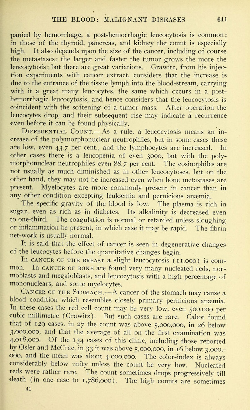 panied by hemorrhage, a post-hemorrhagic leucocytosis is common; in those of the thyroid, pancreas, and kidney the count is especially high. It also depends upon the size of the cancer, including of course the metastases; the larger and faster the tumor grows the more the leucocytosis; but there are great variations. Grawitz, from his injec- tion experiments with cancer extract, considers that the increase is due to the entrance of the tissue lymph into the blood-stream, carrying with it a great many leucocytes, the same which occurs in a post- hemorrhagic leucocytosis, and hence considers that the leucocytosis is coincident with the softening of a tumor mass. After operation the leucocytes drop, and their subsequent rise may indicate a recurrence even before it can be found physically. Differential Count.— As a rule, a leucocytosis means an in- crease of the polymorphonuclear neutrophiles, but in some cases these are low, even 43.7 per cent., and the lymphocytes are increased. In other cases there is a leucopenia of even 3000, but with the poly- morphonuclear neutrophiles even 88.7 per cent. The eosinophiles are not usually as much diminished as in other leucocytoses, but on the other hand, they may not be increased even when bone metastases are present. Myelocytes are more commonly present in cancer than in any other condition excepting leukaemia and pernicious anaemia. The specific gravity of the blood is low. The plasma is rich in sugar, even as rich as in diabetes. Its alkalinity is decreased even to one-third. The coagulation is normal or retarded unless sloughing or inflammation be present, in which case it may be rapid. The fibrin net-wo.rk is usually normal. It is said that the effect of cancer is seen in degenerative changes of the leucocytes before the quantitative changes begin. In CANCER OF THE BREAST a slight Icucocvtosis (ii.ooo) is com- mon. In CANCER OF BONE are found very many nucleated reds, nor- moblasts and megaloblasts, and leucocytosis with a high percentage of mononuclears, and some myelocytes. Cancer of the Stomach.—A cancer of the stomach may cause a blood condition which resembles closely primary pernicious anaemia. In these cases the red cell count may be very low, even 500,000 per cubic millimetre (Grawitz). But such cases are rare. Cabot found that of 129 cases, in 27 the count was above 5,000,000, in 26 below 3,000,000, and that the average of all on the first examination was 4,018,000. Of the 134 cases of this clinic, including those reported by Osier and McCrae, in 33 it was above 5,000,000, in 16 below 3,000,- 000, and the mean was about 4,000,000. The color-index is always considerably below unity unless the count be very low. Nucleated reds were rather rare. The count sometimes drops prog-ressively till death (in one case to 1,786,000). The high counts are sometimes 41