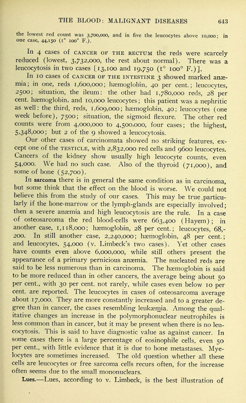 the lowest red count was 3,700,000, and in five the leucocytes above 10,000; in one case, 44,i50 (t° 100° F.). In 4 cases of cancer of the rectum the reds were scarcely reduced (lowest, 3,732,000, the rest about normal). There was a leucocytosis in two cases [13,100 and 19,750 (t° 100° F.)]. In 10 cases of cancer of the intestine 3 showed marked anae- mia; in one, reds 1,600,000; haemoglobin, 40 per cent.; leucocytes, 2500; situation, the ileum: the other had 1,780,000 reds, 28 per cent, haemoglobin, and 10,000 leucocytes; this patient was a nephritic as well: the third, reds, 1,609,000; haemoglobin, 40; leucocytes (one week before), 7500; situation, the sigmoid flexure. The other red counts were from 4,000,000 to 4,500,000, four cases; the highest, 5,348,000; but 2 of the 9 showed a leucocytosis. Our other cases of carcinomata showed no striking features, ex- cept one of the testicle, with 2,832,000 red cells and 9600 leucocytes. Cancers of the kidney show usually high leucocyte counts, even 54,000. We had no such case. Also of the thyroid (71,000), and some of bone (52,700). In sarcoma there is in general the same condition as in carcinoma, but some think that the effect on the blood is worse. We could not believe this from the study of our cases. This may be true particu- larly if the bone-marrow or the lymph-glands are especially involved; then a severe anaemia and high leucocytosis are the rule. In a case of osteosarcoma the red blood-cells were 663,400 (Hayem) ; in another case, 1,118,000; haemoglobin, 28 per cent.; leucocytes, 68,- 200. In still another case, 2,240,000; haemoglobin, 48 per cent.; and leucocytes, 54,000 (v. Limbeck's two cases). Yet other cases have counts even above 6,000,000, while still others present the appearance of a primary pernicious anaemia. The nucleated reds are said to be less numerous than in carcinoma. The haemoglobin is said to be more reduced than in other cancers, the average being about 50 per cent., with 30 per cent, not rarely, while cases even below 10 per cent, are reported. The leucocytes in cases of osteosarcoma average about 17,000. They are more constantly increased and to a greater de- gree than in cancer, the cases resembling leukaemia. Among the qual- itative changes an increase in the polymorphonuclear neutrophiles is less common than in cancer, but it may be present when there is no leu- cocytosis. This is said to have diagnostic value as against cancer. In some cases there is a large percentage of eosinophil cells, even 50 per cent., with little evidence that it is due to bone metastases. Mye- locytes are sometimes increased. The old question whether all these cells are leucocytes or free sarcoma cells recurs often, for the increase often seems due to the small mononuclears. Lues.—Lues, according to v. Limbeck, is the best illustration of