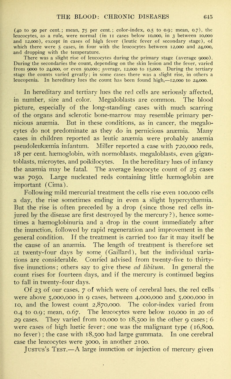 (40 to 90 per cent.; mean, 75 per cent.; color-index, 0.5 to 0.9; mean, 0.7), the leucocytes, as a rule, were normal (in 11 cases below 10,000, in 3 between 10,000 and 12,000), except in cases of high fever (leutic fever of secondary stage), of which there were 5 cases, in four with the leucocytes between 12,000 and 24,000, and dropping with the temperature. There was a slight rise of leucocytes during the primary stage (average 9000). During the secondaries the count, depending on the skin lesion and the fever, varied from 9000 to 24,000, or even 50,000; average, 12,000 to 15,000. During the tertiary stage the counts varied greatly; in some cases there was a slight rise, in others a leucopenia. In hereditary lues the count has been found high,—12,000 to 24,000. . In hereditary and tertiary lues the red cells are seriously affected, in number, size and color. Megaloblasts are common. The blood picture, especially of the long-standing cases with much scarring of the organs and sclerotic bone-marrow may resemble primary per- nicious anemia. But in these conditions, as in cancer, the megalo- cytes do not predominate as they do in pernicious anaemia. Many cases in children reported as leutic anaemia were probably anaemia pseudoleukaemia infantum. Miller reported a case with 720,000 reds, 18 per cent, haemoglobin, with normoblasts, megaloblasts, even gigan- toblasts, microytes, and poikilocytes. In the hereditary lues of infancy the anaemia may be fatal. The average leucocyte count of 25 cases was 7050. Large nucleated reds containing little haemoglobin are important (Cima). Following mild mercurial treatment the cells rise even 100,000 cells a day, the rise sometimes ending in even a slight hypercythaemia. But the rise is often preceded by a drop (since those red cells in- jured by the disease are first destroyed by the mercury?), hence some- times a haemoglobinuria and a drop in the count immediately after the inunction, followed by rapid regeneration and improvement in the general condition. If the treatment is carried too far it may itself be the cause of an anaemia. The length of treatment is therefore set at twenty-four days by some (Gaillard), but the individual varia- tions are considerable. Conried advised from twenty-five to thirty- five inunctions; others say to give these ad libitum. In general the count rises for fourteen days, and if the mercury is continued begins to fall in twenty-four days. Of 23 of our cases, 7 of which were of cerebral lues, the red cells were above 5,000,000 in 9 cases, between 4,000,000 and 5,000,000 in 10, and the lowest count 2,870,000. The color-index varied from 0.4 to 0.9; mean, 0.67. The leucocytes were below 10,000 in 20 of 29 cases. They varied from 10,000 to 18,500 in the other 9 cases; 6 were cases of high luetic fever; one was the malignant type (16,800, no fever) ; the case with 18,500 had large gummata. In one cerebral case the leucocytes were 3000, in another 2100. Justus's Test.—A large inunction or injection of mercury given