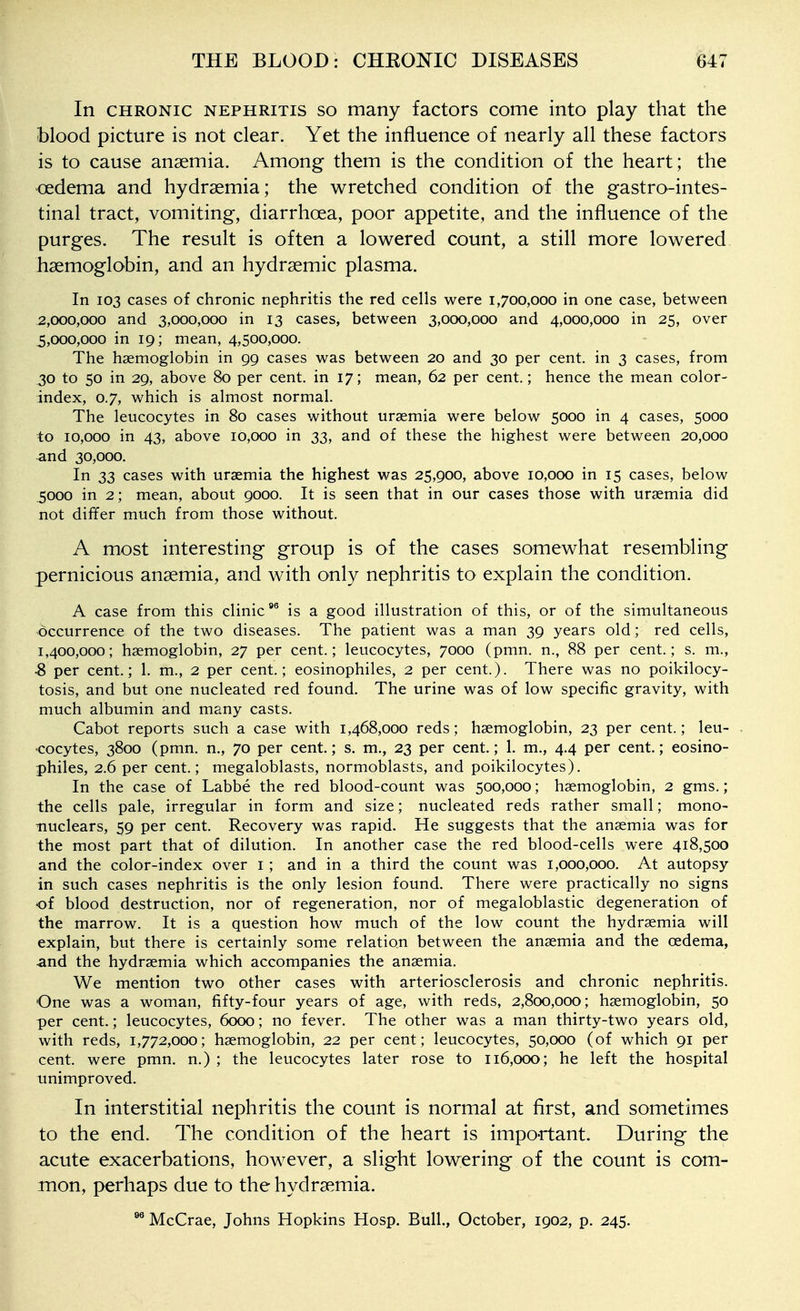 In CHRONIC NEPHRITIS SO many factors come into play that the blood picture is not clear. Yet the influence of nearly all these factors is to cause anaemia. Among them is the condition of the heart; the <]edema and hydrsemia; the wretched condition of the gastro-intes- tinal tract, vomiting, diarrhoea, poor appetite, and the influence of the purges. The result is often a lowered count, a still more lowered haemoglobin, and an hydraemic plasma. In 103 cases of chronic nephritis the red cells were 1,700,000 in one case, between 2,000,000 and 3,000,000 in 13 cases, between 3,000,000 and 4,000,000 in 25, over 5,000,000 in 19; mean, 4,500,000. The haemoglobin in 99 cases was between 20 and 30 per cent, in 3 cases, from .30 to 50 in 29, above 80 per cent, in 17; mean, 62 per cent.; hence the mean color- index, 0.7, which is almost normal. The leucocytes in 80 cases without uraemia were below 5000 in 4 cases, 5000 to 10,000 in 43, above 10,000 in 33, and of these the highest were between 20,000 and 30,000. In 33 cases with uraemia the highest was 25,900, above 10,000 in 15 cases, below 5000 in 2; mean, about 9000. It is seen that in our cases those with uraemia did not differ much from those without. A most interesting group is of the cases somewhat resembling pernicious anaemia, and with only nephritis to explain the condition. A case from this clinic^ is a good illustration of this, or of the simultaneous occurrence of the two diseases. The patient was a man 39 years old; red cells, 1,400,000; haemoglobin, 27 per cent.; leucocytes, 7000 (pmn. n., 88 per cent.; s. m., S per cent.; 1. m., 2 per cent.; eosinophiles, 2 per cent.). There was no poikilocy- tosis, and but one nucleated red found. The urine was of low specific gravity, with much albumin and many casts. Cabot reports such a case with 1,468,000 reds; haemoglobin, 23 per cent.; leu- . •cocytes, 3800 (pmn. n., 70 per cent; s. m., 23 per cent; 1. m., 4.4 per cent.; eosino- philes, 2.6 per cent.; megaloblasts, normoblasts, and poikilocytes). In the case of Labbe the red blood-count was 500,000; haemoglobin, 2 gms.; the cells pale, irregular in form and size; nucleated reds rather small; mono- nuclears, 59 per cent. Recovery was rapid. He suggests that the anaemia was for the most part that of dilution. In another case the red blood-cells were 418,500 and the color-index over i; and in a third the count was 1,000,000. At autopsy in such cases nephritis is the only lesion found. There were practically no signs of blood destruction, nor of regeneration, nor of megaloblastic degeneration of the marrow. It is a question how much of the low count the hydraemia will explain, but there is certainly some relation between the anaemia and the oedema, and the hydraemia which accompanies the anaemia. We mention two other cases with arteriosclerosis and chronic nephritis. One was a woman, fifty-four years of age, with reds, 2,800,000; haemoglobin, 50 per cent.; leucocytes, 6000; no fever. The other was a man thirty-two years old, with reds, 1,772,000; haemoglobin, 22 per cent; leucocytes, 50,000 (of which 91 per cent, were pmn. n.) ; the leucocytes later rose to 116,000; he left the hospital unimproved. In interstitial nephritis the count is normal at first, and sometimes to the end. The condition of the heart is important. During the acute exacerbations, however, a slight lowering of the count is com- mon, perhaps due to the hydraemia. McCrae, Johns Hopkins Hosp. Bull., October, 1902, p. 245.