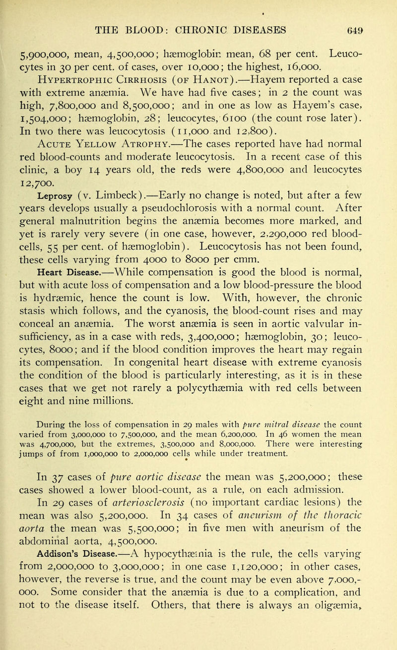 5,900,000, mean, 4,500,000; haemoglobin mean, 68 per cent. Leuco- cytes in 30 per cent, of cases, over 10,000; the highest, 16,000. Hypertrophic Cirrhosis (of Hanot).—Hayem reported a case with extreme anaemia. We have had five cases; in 2 the count was high, 7,800,000 and 8,500,000; and in one as low as Hayem's case, 1,504,000; haemoglobin, 28; leucocytes, 6100 (the count rose later). In two there was leucocytosis (11,000 and 12,800). Acute Yellow Atrophy.—The cases reported have had normal red blood-counts and moderate leucocytosis. In a recent case of this clinic, a boy 14 years old, the reds were 4,800,000 and leucocytes 12,700. Leprosy (v. Limbeck).—Early no change is noted, but after a few years develops usually a pseudochlorosis with a normal count. After general malnutrition begins the anaemia becomes more marked, and yet is rarely very severe (in one case, however, 2,290,000 red blood- cells, 55 per cent, of haemoglobin). Leucocytosis has not been found, these cells varying from 4000 to 8000 per cmm. Heart Disease.—While compensation is good the blood is normal, but with acute loss of compensation and a low blood-pressure the blood is hydraemic, hence the count is low. With, however, the chronic stasis which follows, and the cyanosis, the blood-count rises and may conceal an anaemia. The worst anaemia is seen in aortic valvular in- sufficiency, as in a case with reds, 3,400,000; haemoglobin, 30; leuco- cytes, 8000; and if the blood condition improves the heart may regain its compensation. In congenital heart disease with extreme cyanosis the condition of the blood is particularly interesting, as it is in these cases that we get not rarely a polycythaemia with red cells between eight and nine millions. During the loss of compensation in 29 males with pure mitral disease the count varied from 3,000,000 to 7,500,000, and the mean 6,200,000. In 46 women the mean was 4,700,000, but the extremes, 3,500,000 and 8,000,000. There were interesting jumps of from 1,000,000 to 2,000,000 cells while under treatment. In 37 cases of pure aortic disease the mean was 5,200,000; these cases showed a lower blood-count, as a rule, on each admission. In 29 cases of arteriosclerosis (no important cardiac lesions) the mean was also 5,200,000. In 34 cases of aneurism of the tJioracic aorta the mean was 5,500,000; in five men with aneurism of the abdominal aorta, 4,500,000. Addison's Disease.—A hypocythaemia is the rule, the cells varying from 2,000,000 to 3,000,000; in one case 1,120,000; in other cases, however, the reverse is true, and the count may be even above 7,000,- 000. Some consider that the anaemia is due to a complication, and not to the disease itself. Others, that there is always an oligaemia,.