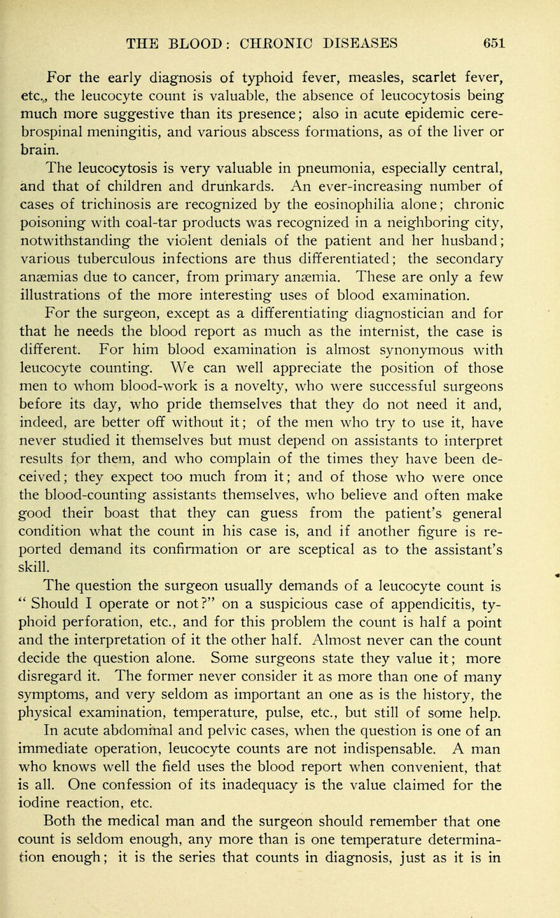For the early diagnosis of typhoid fever, measles, scarlet fever, etc., the leucocyte count is valuable, the absence of leucocytosis being much more suggestive than its presence; also in acute epidemic cere- brospinal meningitis, and various abscess formations, as of the liver or brain. The leucocytosis is very valuable in pneumonia, especially central, and that of children and drunkards. An ever-increasing number of cases of trichinosis are recognized by the eosinophilia alone; chronic poisoning with coal-tar products was recognized in a neighboring city, notwithstanding the violent denials of the patient and her husband; various tuberculous infections are thus differentiated; the secondary anaemias due to cancer, from primary anaemia. These are only a few illustrations of the more interesting uses of blood examination. For the surgeon, except as a differentiating diagnostician and for that he needs the blood report as much as the internist, the case is different. For him blood examination is almost synonymous with leucocyte counting. We can well appreciate the position of those men to whom blood-work is a novelty, who were successful surgeons before its day, who pride themselves that they do not need it and, indeed, are better off without it; of the men who try to use it, have never studied it themselves but must depend on assistants to interpret results for them, and who complain of the times they have been de- ceived; they expect too much from it; and of those who were once the blood-counting assistants themselves, who believe and often make good their boast that they can guess from the patient's general condition what the count in his case is, and if another figure is re- ported demand its confirmation or are sceptical as to the assistant's skill. The question the surgeon usually demands of a leucocyte count is Should I operate or not? on a suspicious case of appendicitis, ty- phoid perforation, etc., and for this problem the count is half a point and the interpretation of it the other half. Almost never can the count decide the question alone. Some surgeons state they value it; more disregard it. The former never consider it as more than one of many symptoms, and very seldom as important an one as is the history, the physical examination, temperature, pulse, etc., but still of some help. In acute abdominal and pelvic cases, when the question is one of an immediate operation, leucocyte counts are not indispensable. A man who knows well the field uses the blood report when convenient, that is all. One confession of its inadequacy is the value claimed for the iodine reaction, etc. Both the medical man and the surgeon should remember that one count is seldom enough, any more than is one temperature determina- tion enough; it is the series that counts in diagnosis, just as it is in