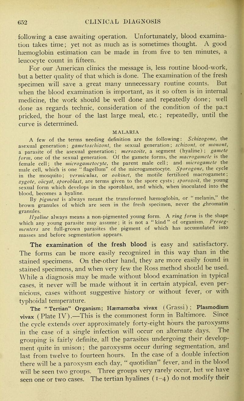 following a case awaiting operation. Unfortunately, blood examina- tion takes time; yet not as much as is sometimes thought. A good haemoglobin estimation can be made in from five to ten minutes, a leucocyte count in fifteen. For our American clinics the message is, less routine blood-work, but a better quality of that which is done. The examination of the fresh specimen will save a great many unnecessary routine counts. But when the blood examination is important, as it so often is in internal medicine, the work should be well done and repeatedly done; well done as regards technic, consideration of the condition of the pa/t pricked, the hour of the last large meal, etc.; repeatedly, until the curve is determined. MALARIA A few of the terms needing definition are the following: Schizogone, the asexual generation; gametoschisont, the sexual generation; schizont, or monont, a parasite of the asexual generation; merozoite, a segment (hyaline); gamete form, one of the sexual generation. Of the gamete forms, the macrogamete is the female cell; the microgametocyte, the parent male cell; and microgamete the male cell, which is one  flagellum of the microgametocyte. Sporogone, the cycle in the mosquito; vermiculus, or ookinet, the motile fertilized macrogamete; zygote, oocyst, sporoblast, are terms given to the spore cysts ; sporozoit, the young sexual form which develops in the sporoblast, and which, when inoculated into the blood, becomes a hyaline. By pigment is always meant the transformed haemoglobin, or  melanin, the brown granules of which are seen in the fresh specimen, never the ^chromatin granules. Hyaline always means a non-pigmented young form. A ring form is the shape which any young parasite may assume; it is not a kind of organism. Preseg- menters are full-grown parasites the pigment of which has accumulated mto masses and before segmentation appears. The examination of the fresh blood is easy and satisfactory. The forms can be more easily recognized in this way than in the stained specimens. On thevother hand, they are more easily found in stained specimens, and when very few the Ross method should be used. While a diagnosis may be made without blood examination in typical cases, it never will be made without it in certain atypical, even per- nicious, cases without suggestive history or without fever, or with typhoidal temperature. The Tertian Organism; Haemamoeba vivax (Grassi); Plasmodium vivax (Plate IV).—This is the commonest form in Baltimore. Since the cycle extends over approximately forty-eight hours the paroxysms in the case of a single infection will occur on alternate days. The grouping is fairly definite, all the parasites undergoing their develop- ment quite in unison; the paroxysms occur during segmentation, and last from twelve to fourteen hours. In the case of a double infection there will be a paroxysm each day,  quotidian fever, and in the blood will be seen two groups. Three groups very rarely occur, but we have seen one or two cases. The tertian hyalines ( 1-4) do not modify their