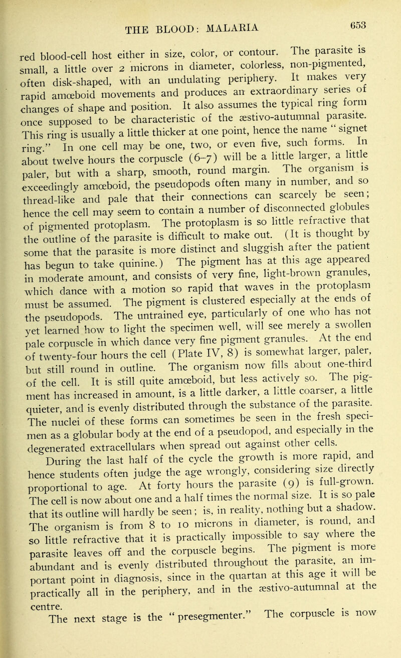 red blood-cell host either in size, color, or contour. The parasite is small a little over 2 microns in diameter, colorless, non-pigmented, often' disk-shaped, with an undulating periphery. It makes very rapid amoeboid movements and produces an extraordinary series ot changes of shape and position. It also assumes the typical ring form once supposed to be characteristic of the jestivo-autumnal parasite. This ring is usually a little thicker at one point, hence the name  signet rino-  In one cell may be one, two, or even five, such forms. In about twelve hours the corpuscle (6-7) will be a little larger, a little paler but with a sharp, smooth, round margin. The organism is exceedingly amaboid, the pseudopods often many in number, and so thread-like and pale that their connections can scarcely be seen; hence the cell may seem to contain a number of disconnected globules of pigmented protoplasm. The protoplasm is so little refractive that the outline of the parasite is difficult to make out. (It is thought by some that the parasite is more distinct and sluggish after the patient has begun to take quinine.) The pigment has at this age appeared in moderate amount, and consists of very fine, light-brown granules, which dance with a motion so rapid that waves in the protoplasm must be assumed. The pigment is clustered especially at the ends of the pseudopods. The untrained eye, particularly of one who has not yet learned how to light the specimen well, will see merely a swollen pale corpuscle in which dance very fine pigment granules. At the end of twenty-four hours the cell (Plate IV, 8) is somewhat larger, paler but still round in outline. The organism now fills about one-third of the cell It is still quite amceboid, but less actively so. The pig- ment has increased in amount, is a little darker, a little coarser, a little quieter, and is evenly distributed through the substance of the parasite. The nuclei of these forms can sometimes be seen in the fresh speci- men as a globular body at the end of a pseudopod, and especially in the degenerated extracellulars when spread out against other cells. During the last half of the cycle the growth is more rapid, and hence students often judge the age wrongly, considering size directly proportional to age. At forty hours the parasite (9) is full-grown. The cell is now about one and a half times the normal size. It is so pale that its outline will hardly be seen: is, in reality, nothing but a shadow The organism is from 8 to 10 microns in diameter, is round, and so little refractive that it is practically impossible to say where the parasite leaves off and the corpuscle begins. The pigment is more abundant and is evenly distributed throughout the parasite, an im- portant point in diagnosis, since in the quartan at this age it will be practically all in the periphery, and in the restivo-autumnal at the centre The next stage is the  presegmenter. The corpuscle is now