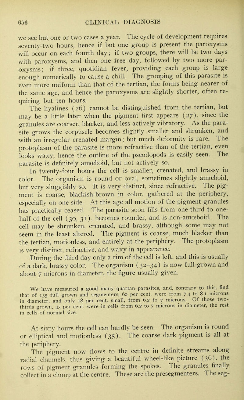 we see but one or two cases a year. The cycle of development requires seventy-two hours, hence if but one group is present the paroxysms will occur on each fourth day; if two groups, there will be two days with paroxysms, and then one free day, followed by two more par- oxysms; if three, quotidian fever, providing each group is large enough numerically to cause a chill. The grouping of this parasite is even more uniform than that of the tertian, the forms being nearer of the same age, and hence the paroxysms are slightly shorter, often re- quiring but ten hours. The hyalines (26) cannot be distinguished from the tertian, but may be a little later when the pigment first appears (27), since the granules are coarser, blacker, and less actively vibratory. As the para- site grows the corpuscle becomes slightly smaller and shrunken, and with an irregular crenated margin; but much deformity is rare. The protoplasm of the parasite is more refractive than of the tertian, even looks waxy, hence the outline of the pseudopods is easily seen. The parasite is definitely amoeboid, but not actively so. In twenty-four hours the cell is smaller, crenated, and brassy in color. The organism is round or oval, sometimes slightly amoeboid, but very sluggishly so. It is very distinct, since refractive. The pig- ment is coarse, blackish-brown in color, gathered at the periphery, especially on one side. At this age all motion of the pigment granules has practically ceased. The parasite soon fills from one-third to one- half of the cell (30, 31), becomes rounder, and is non-amoeboid. The cell may be shrunken, crenated, and brassy, although some may not seem in the least altered. The pigment is coarse, much blacker than the tertian, motionless, and entirely at the periphery. The protoplasm is very distinct, refractive, and waxy in appearance. During the third day only a rim of the cell is left, and this is usually of a dark, brassy color. The organism (32-34) is now full-grown and about 7 microns in diameter, the figure usually given. We have measured a good many quartan parasites, and, contrary to this, find that of 135 full grown and segmenters, 60 per cent, were from 7.4 to 8.1 microns in diameter, and only 18 per cent, small, from 6.2 to 7 microns. Of those two- thirds grown, 43 per cent, were in cells from 6.2 to 7 microns in diameter, the rest in cells of normal size. At sixty hours the cell can hardly be seen. The organism is round or elliptical and motionless (35). The coarse dark pigment is all at the periphery. The pigment now flows to the centre in definite streams along radial channels, thus giving a beautiful wheel-like picture (36), the rows of pigment granules forming the spokes. The granules finally collect in a clump at the centre. These are the presegmenters. The seg-