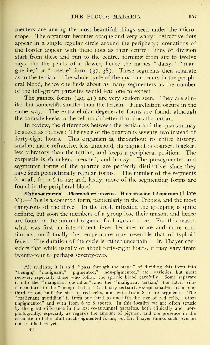 menters are among the most beautiful things seen under the micro- scope. The organism becomes opaque and very waxy; refractive dots appear in a single regular circle around the periphery; crenations of the border appear with these dots as their centre; lines of division start from these and run to the centre, forming from six to twelve rays like the petals of a flower, hence the names  daisy, mar- guerite, or  rosette form (37, 38). These segments then separate as in the tertian. The whole cycle of the quartan occurs in the periph- eral blood, hence one finds about as many segmenters as the number of the full-grown parasites would lead one to expect. The gamete forms (40, 41) are very seldom seen. They are sim- ilar but somewhat smaller than the tertian. Flagellation occurs in the same way. The extracellular degenerate forms are found, although the parasite keeps in the cell much better than does the tertian. In review, the differences between the tertian and the quartan may be stated as follows : The cycle of the quartan is seventy-two instead of forty-eight hours. This organism is, throughout its entire history, smaller, more refractive, less amoeboid, its pigment is coarser, blacker, less vibratory than the tertian, and keeps a peripheral position. The corpuscle is shrunken, crenated, and brassy. The presegmenter and segmenter forms of the quartan are perfectly distinctive, since they have such geometrically regular forms. The number of the segments is small, from 6 tO' 12; and, lastly, more of the segmenting forms are found in the peripheral blood. ^stivo-autumnal. Plasmodium praecox. Haematozoon falciparium ( Plate V).—This is a common form, particularly in the Tropics, and the most dangerous of the three. In the fresh infection the grouping is quite definite, but soon the members of a group lose their unison, and hence are found in the internal organs of all ages at once. For this reason what was first an intermittent fever becomes more and more con- tinuous, until finally the temperature may resemble that of typhoid fever. The duration of the cycle is rather uncertain. Dr. Thayer con- siders that while usually of about forty-eight hours, it may vary from twenty-four to perhaps seventy-two. All students, it is said,  pass through the stage  of dividing this form into benign, malignant, pigmented, non-pigmented, etc., varieties, but most recover, especially those who follow the splenic blood carefully. Some separate it into the malignant quotidian ,and the malignant tertian, the latter sim- ilar in form to the benign tertian (ordinary tertian), except smaller, from one- third to one-half the size of red cells, and with from 8 to 12 segments. The  malignant quotidian is frorn one-third to one-fifth the size of red cells,  often unpigmented and with from 6 to 8 spores. In this locality we are often struck by the great difference in the aestivo-autumnal parasites, both clinically and mor- phologically, especially as regards the amount of pigment and the presence in the circulation of the adult much-pigmented forms, but Dr. Thayer thinks such division not justified as yet. 42