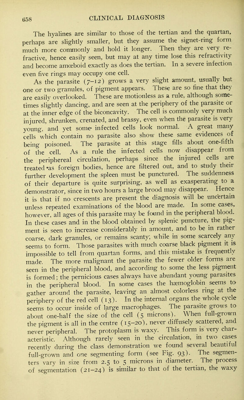 The hyalines are similar to those of the tertian and the quartan, perhaps are slightly smaller, but they assume the signet-ring form much more commonly and hold it longer. Then they are very re- fractive, hence easily seen, but may at any time lose this refractivity and become amoeboid exactly as does the tertian. In a severe infection even five rings may occupy one cell. As the parasite (7-12) grows a very slight amount, usually but one or two granules, of pigment appears. These are so fine that they are easily overlooked. These are motionless as a rule, although some- times slightly dancing, and are seen at the periphery of the parasite or at the inner edge of the biconcavity. The cell is commonly very much injured, shrunken, crenated, and brassy, even when the parasite is very young, and yet some infected cells look normal. A great many cells which contain no parasite also show these same evidences of being poisoned. The parasite at this stage fills about one-fifth of the cell. As a rule the infected cells now disappear from the periphereal circulation, perhaps since the injured cells are treated -as foreign bodies, hence are filtered out, and to study their further development the spleen must be punctured. The suddenness of their departure is quite surprising, as well as exasperating to a demonstrator, since in two hours a large brood may disappear. Hence it is that if no crescents are present the diagnosis will be uncertain unless repeated examinations of the blood are made. In some cases, however, all ages of this parasite may be found in the peripheral blood. In these cases and in the blood obtained by splenic puncture,^ the pig- ment is seen to increase considerably in amount, and to be in rather coarse, dark granules, or remains scanty; while in some scarcely any seems to form. Those parasites with much coarse black pigment it is impossible to tell from quartan forms, and this mistake is frequently made. The more malignant the parasite the fewer older forms are seen in the peripheral blood, and according to some the less pigment is formed; the pernicious cases always have abundant young parasites in the peripheral blood. In some cases the haemoglobin seems to gather around the parasite, leaving an almost colorless ring at the periphery of the red cell (13). In the internal organs the whole cycle seems to occur inside of large macrophages. The parasite grows to about one-half the size of the cell (5 microns). When full-grown the pigment is all in the centre (15-20), never diffusely scattered, and never peripheral. The protoplasm is waxy. This form is very char- acteristic. Although rarely seen in the circulation, in two cases recently during the class demonstration we found several beautiful full-grown and one segmenting form (see Fig. 93). The segmen- ters vary in size from 2.5 to 5 microns in diameter. The process of segmentation (21-24) is similar to that of the tertian, the waxy