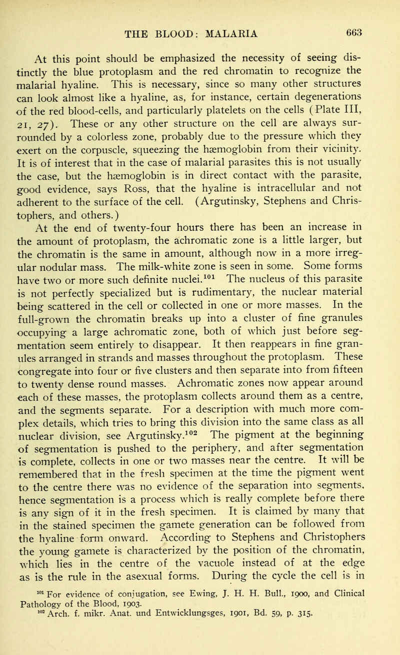 At this point should be emphasized the necessity of seeing dis- tinctly the blue protoplasm and the red chromatin to recognize the malarial hyaline. This is necessary, since so many other structures can look almost like a hyaline, as, for instance, certain degenerations of the red blood-cells, and particularly platelets on the cells (Plate III, 21, 27). These or any other structure on the cell are always sur- rounded by a colorless zone, probably due to the pressure which they exert on the corpuscle, squeezing the haemoglobin from their vicinity. It is of interest that in the case of malarial parasites this is not usually the case, but the haemoglobin is in direct contact with the parasite, good evidence, says Ross, that the hyaline is intracellular and not adherent to the surface of the cell. (Argutinsky, Stephens and Chris- tophers, and others.) At the end of twenty-four hours there has been an increase in the amount of protoplasm, the achromatic zone is a little larger, but the chromatin is the same in amount, although now in a more irreg- ular nodular mass. The milk-white zone is seen in some. Some forms have two or more such definite nuclei.The nucleus of this parasite is not perfectly specialized but is rudimentary, the nuclear material being scattered in the cell or collected in one or more masses. In the full-grown the chromatin breaks up into a cluster of fine granules occupying a large achromatic zone, both of which just before seg- mentation seem entirely to disappear. It then reappears in fine gran- ules arranged in strands and masses throughout the protoplasm. These congregate into four or five clusters and then separate into from fifteen to twenty dense round masses. Achromatic zones now appear around each of these masses, the protoplasm collects around them as a centre, and the segments separate. For a description with much more com- plex details, which tries to bring this division into the same class as all nuclear division, see Argutinsky.^^2 ^he pigment at the beginning of segmentation is pushed to the periphery, and after segmentation is complete, collects in one or two masses near the centre. It will be remembered that in the fresh specimen at the time the pigment went to the centre there was no evidence of the separation into segments, hence segmentation is a process which is really complete before there is any sign of it in the fresh specimen. It is claimed by many that in the stained specimen the gamete generation can be followed from the hyaline form onward. According to Stephens and Christophers the young gamete is characterized by the position of the chromatin, Avhich lies in the centre of the vacuole instead of at the edge as is the rule in the asexual forms. During the cycle the cell is in For evidence of conjugation, see Ewing, J. H. H. Bull., 1900, and Clinical Pathology of the Blood, 1903. Arch. f. mikr. Anat. und Entwicklungsges, 1901, Bd. 59, p. 315.