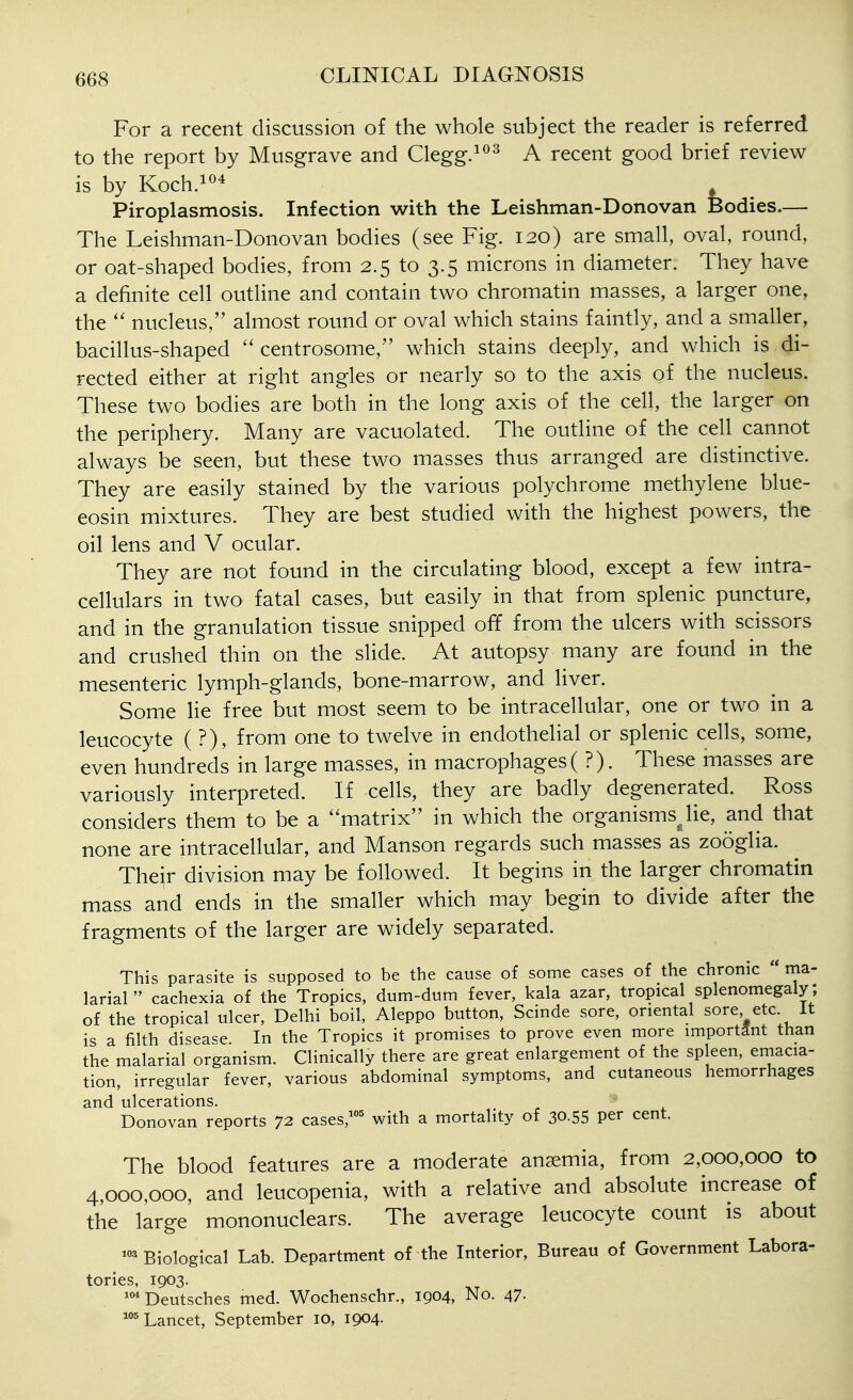 For a recent discussion of the whole subject the reader is referred to the report by Musgrave and Clegg.^^^ A recent good brief review is by Koch.i^* Piroplasmosis. Infection with the Leishman-Donovan Bodies.— The Leishman-Donovan bodies (see Fig. 120) are small, oval, round, or oat-shaped bodies, from 2.5 to 3.5 microns in diameter. They have a definite cell outline and contain two chromatin masses, a larger one, the nucleus, almost round or oval which stains faintly, and a smaller, bacillus-shaped  centrosome, which stains deeply, and which is di- rected either at right angles or nearly so to the axis of the nucleus. These two bodies are both in the long axis of the cell, the larger on the periphery. Many are vacuolated. The outline of the cell cannot always be seen, but these two masses thus arranged are distinctive. They are easily stained by the various polychrome methylene blue- eosin mixtures. They are best studied with the highest powers, the oil lens and V ocular. They are not found in the circulating blood, except a few intra- cellulars in two fatal cases, but easily in that from splenic puncture, and in the granulation tissue snipped off from the ulcers with scissors and crushed thin on the slide. At autopsy many are found in the mesenteric lymph-glands, bone-marrow, and liver. Some lie free but most seem to be intracellular, one or two in a leucocyte ( ?), from one to twelve in endothelial or splenic cells, some, even hundreds in large masses, in macrophages( ?). These masses are variously interpreted. If cells, they are badly degenerated. Ross considers them to be a ''matrix in which the organisms lie, and that none are intracellular, and Manson regards such masses as zooglia. Their division may be followed. It begins in the larger chromatin mass and ends in the smaller which may begin to divide after the fragments of the larger are widely separated. This parasite is supposed to be the cause of some cases of the chronic  ma- larial cachexia of the Tropics, dum-dum fever, kala azar, tropical splenomegaly; of the tropical ulcer, Delhi boil, Aleppo button, Scinde sore, oriental sore etc It is a filth disease In the Tropics it promises to prove even more important than the malarial organism. Clinically there are great enlargement of the spleen, eniacia- tion, irregular fever, various abdominal symptoms, and cutaneous hemorrhages and ulcerations. Donovan reports 72 cases,'' with a mortality of 30.55 per cent. The blood features are a moderate anaemia, from 2,000,000 to 4,000,000, and leucopenia, with a relative and absolute increase of the large mononuclears. The average leucocyte count is about ^Biological Lab. Department of the Interior, Bureau of Government Labora- tories, 1903. '°*Deutsches med. Wochenschr., 1904, No. 47- 'Lancet, September 10, 1904-