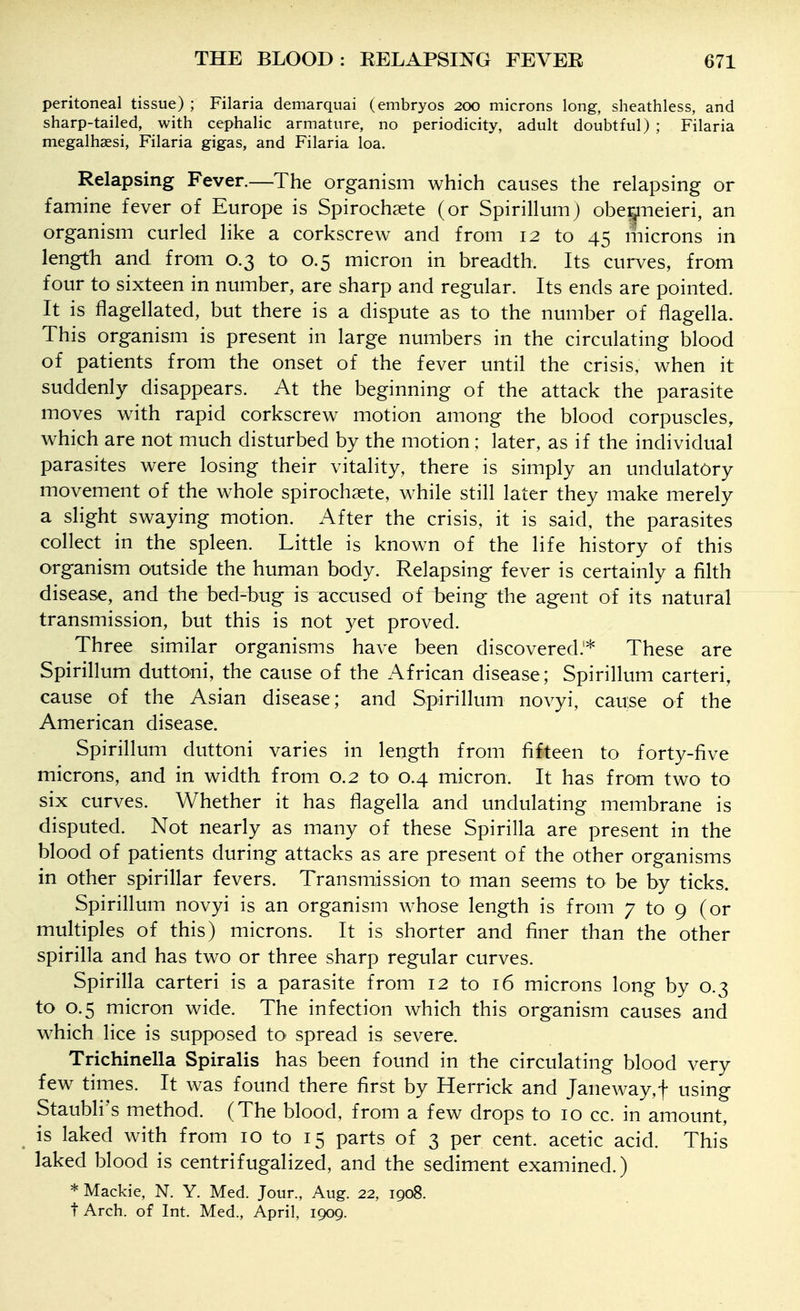 peritoneal tissue) ; Filaria demarquai (embryos 200 microns long, sheathless, and sharp-tailed, with cephalic armature, no periodicity, adult doubtful) ; Filaria megalhsesi, Filaria gigas, and Filaria loa. Relapsing Fever.—The organism which causes the relapsing or famine fever of Europe is Spirochsete (or Spirillum) oberpeieri, an organism curled like a corkscrew and from 12 to 45 liiicrons in length and from 0.3 to 0.5 micron in breadth. Its curves, from four to sixteen in number, are sharp and regular. Its ends are pointed. It is flagellated, but there is a dispute as to the number of flagella. This organism is present in large numbers in the circulating blood of patients from the onset of the fever until the crisis, when it suddenly disappears. At the beginning of the attack the parasite moves with rapid corkscrew motion among the blood corpuscles, which are not much disturbed by the motion ; later, as if the individual parasites were losing their vitality, there is simply an undulatOry movement of the whole spiroch^ete, while still later they make merely a slight swaying motion. After the crisis, it is said, the parasites collect in the spleen. Little is known of the life history of this organism outside the human body. Relapsing fever is certainly a filth disease, and the bed-bug is accused of being the agent of its natural transmission, but this is not yet proved. Three similar organisms have been discovered.'*' These are Spirillum duttoni, the cause of the African disease; Spirillum carteri, cause of the Asian disease; and Spirillum novyi, cause of the American disease. Spirillum duttoni varies in length from fifteen to forty-five microns, and in width from 0.2 to 0.4 micron. It has from two to six curves. Whether it has fiagella and undulating membrane is disputed. Not nearly as many of these Spirilla are present in the blood of patients during attacks as are present of the other organisms in other spirillar fevers. Transmission to man seems to be by ticks. Spirillum novyi is an organism whose length is from 7 to 9 (or multiples of this) microns. It is shorter and finer than the other spirilla and has two or three sharp regular curves. Spirilla carteri is a parasite from 12 to 16 microns long by 0.3 to 0.5 micron wide. The infection which this organism causes and w^hich lice is supposed to- spread is severe. Trichinella Spiralis has been found in the circulating blood very few times. It was found there first by Herrick and Janeway,f using Staubli's method. (The blood, from a few drops to 10 cc. in amount, is laked with from 10 to 15 parts of 3 per cent, acetic acid. This laked blood is centrifugalized, and the sediment examined.) * Mackie, N. Y. Med. Jour., Aug. 22, 1908. t Arch, of Int. Med., April, 1909.