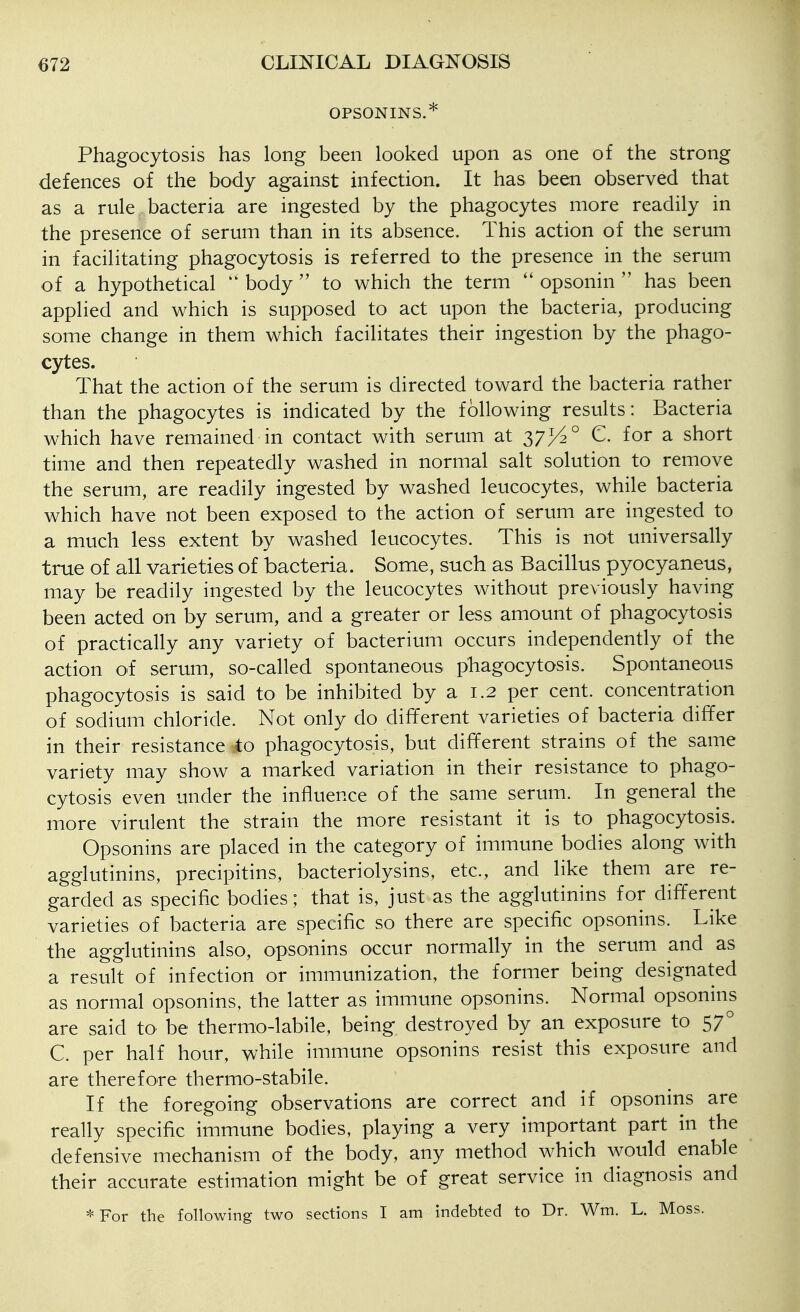 OPSONINS.* Phagocytosis has long been looked upon as one of the strong defences of the body against infection. It has been observed that as a rule bacteria are ingested by the phagocytes more readily in the presence of serum than in its absence. This action of the serum in facilitating phagocytosis is referred to the presence in the serum of a hypothetical body  to which the term opsonin  has been applied and which is supposed to act upon the bacteria, producing some change in them which facilitates their ingestion by the phago- cytes. That the action of the serum is directed toward the bacteria rather than the phagocytes is indicated by the following results: Bacteria which have remained in contact with serum at 37>^° C. for a short time and then repeatedly washed in normal salt solution to remove the serum, are readily ingested by washed leucocytes, while bacteria which have not been exposed to the action of serum are ingested to a much less extent by washed leucocytes. This is not universally true of all varieties of bacteria. Some, such as Bacillus pyocyaneus, may be readily ingested by the leucocytes without previously having been acted on by serum, and a greater or less amount of phagocytosis of practically any variety of bacterium occurs independently of the action of serum, so-called spontaneous phagocytosis. Spontaneous phagocytosis is said to be inhibited by a 1.2 per cent, concentration of sodium chloride. Not only do dififerent varieties of bacteria differ in their resistance to phagocytosis, but different strains of the same variety may show a marked variation in their resistance to phago- cytosis even under the influence of the same serum. In general the more virulent the strain the more resistant it is to phagocytosis. Opsonins are placed in the category of immune bodies along with agglutinins, precipitins, bacteriolysins, etc., and like them are re- garded as specific bodies; that is, just as the agglutinins for different varieties of bacteria are specific so there are specific opsonins. Like the agglutinins also, opsonins occur normally in the serum and as a result of infection or immunization, the former being designated as normal opsonins, the latter as immune opsonins. Normal opsonnis are said to be thermo-labile, being destroyed by an exposure to 57° C. per half hour, while immune opsonins resist this exposure and are therefore thermo-stabile. If the foregoing observations are correct and if opsonins are really specific immune bodies, playing a very important part in the defensive mechanism of the body, any method which would enable their accurate estimation might be of great service in diagnosis and * For the following two sections I am indebted to Dr. Wm, L. Moss.