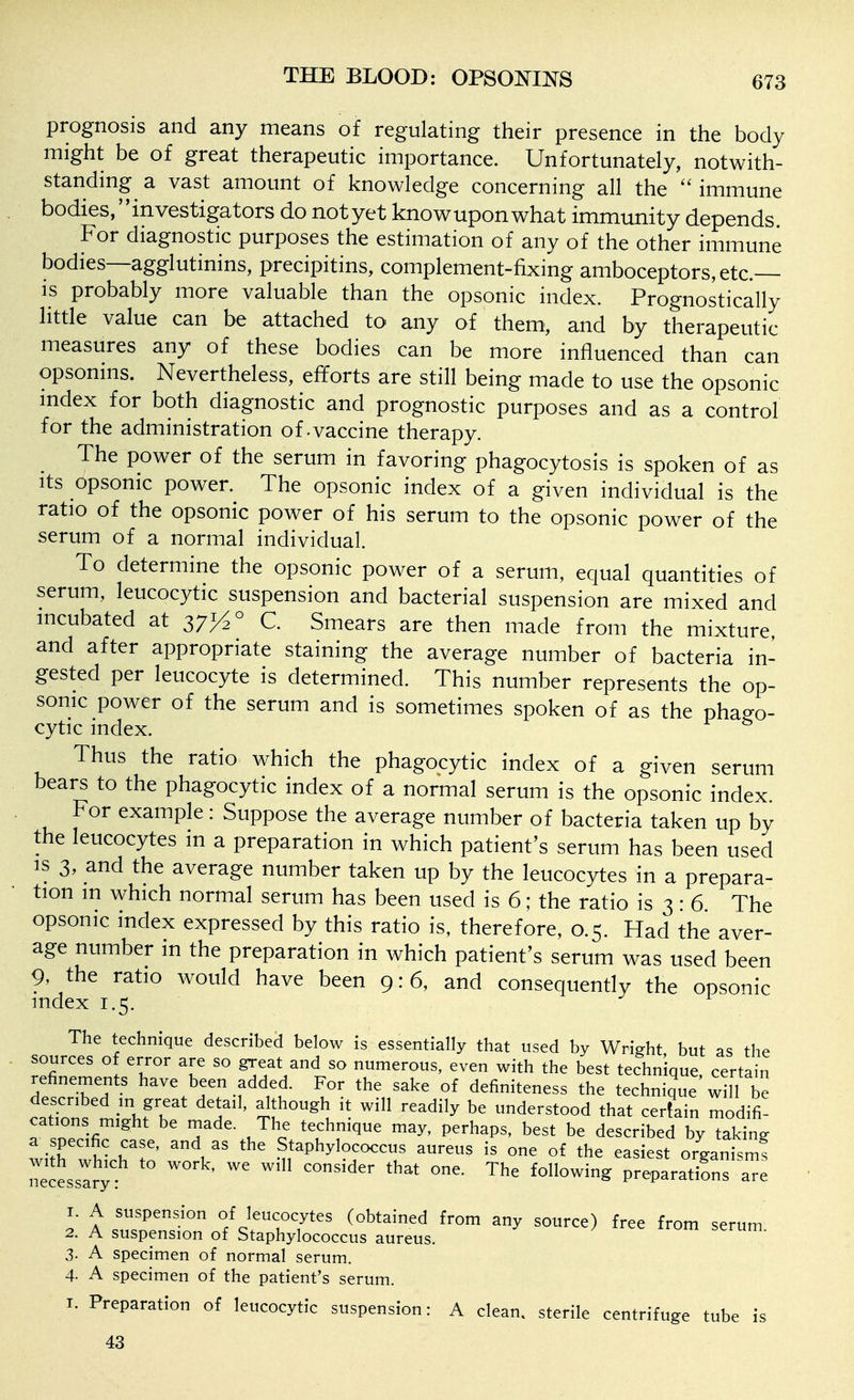 THE BLOOD: OPSOOT^^S prognosis and any means of regulating their presence in the body might be of great therapeutic importance. Unfortunately, notwith- standing a vast amount of knowledge concerning all the  immune bodies, investigators do notyet knowuponwhat immunity depends For diagnostic purposes the estimation of any of the other immune bodies—agglutinins, precipitins, complement-fixing amboceptors, etc.— is probably more valuable than the opsonic index. Prognostically litde value can be attached to any of them, and by therapeutic measures any of these bodies can be more influenced than can opsonins. Nevertheless, efforts are still being made to use the opsonic mdex for both diagnostic and prognostic purposes and as a control for the administration of-vaccine therapy. The power of the serum in favoring phagocytosis is spoken of as Its opsonic power. The opsonic index of a given individual is the ratio of the opsonic power of his serum to the opsonic power of the serum of a normal individual. To determine the opsonic power of a serum, equal quantities of serum, leucocytic suspension and bacterial suspension are mixed and incubated at 37J^° C. Smears are then made from the mixture, and after appropriate staining the average number of bacteria in- gested per leucocyte is determined. This number represents the op- sonic power of the serum and is sometimes spoken of as the phag-o- cytic index. Thus the ratio which the phagocytic index of a given serum bears to the phagocytic index of a normal serum is the opsonic index. For example: Suppose the average number of bacteria taken up by the leucocytes m a preparation in which patient's serum has been used IS 3, and the average number taken up by the leucocytes in a prepara- tion m which normal serum has been used is 6; the ratio is 3 : 6. The opsonic index expressed by this ratio is, therefore, 0.5. Had the aver- age number in the preparation in which patient's serum was used been 9, the ratio would have been 9:6, and consequently the opsonic index 1.5. The technique described below is essentially that used by Wright but as the sources of error are so great and so numerous, even with the best technique, certain refinements have been added. For the sake of definiteness the technique will be described m great detail, although it will readily be understood that certain modifi- cations might be made. The technique may, perhaps, best be described by taking IT u- 'V' Staphylococcus aureus is one of the easiest organism! Tecessar; ' ''^ ^^^^^ preparations are 2 A sus^nsfon^f sl^^ ^^''^ ^'^ ^^^^^^ ^'^^ 2. A suspension of Staphylococcus aureus. 3. A specimen of normal serum. 4- A specimen of the patient's serum. I. Preparation of leucocytic suspension: A clean, sterile centrifuge tube is 43