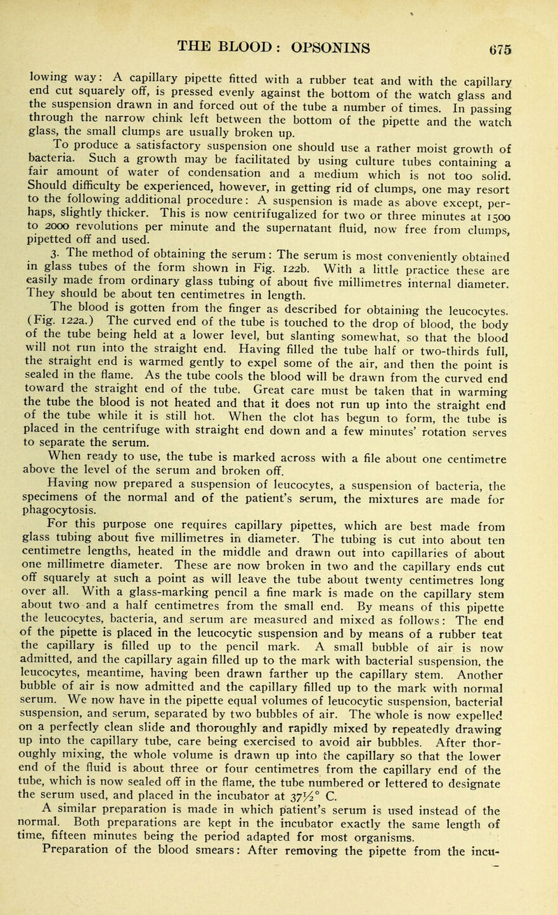 lowing way: A capillary pipette fitted with a rubber teat and with the capillary end cut squarely off, is pressed evenly against the bottom of the watch glass and the suspension drawn in and forced out of the tube a number of times. In passing through the narrow chink left between the bottom of the pipette and the watch glass, the small clumps are usually broken up. To produce a satisfactory suspension one should use a rather moist growth of bacteria. Such a growth may be facilitated by using culture tubes containing a fair amount of water of condensation and a medium which is not too solid. Should difficulty be experienced, however, in getting rid of clumps, one may resort to the following additional procedure: A suspension is made as above except, per- haps, slightly thicker. This is now centrifugahzed for two or three minutes at 1500 to 2000 revolutions per minute and th^ supernatant fluid, now free from clumps, pipetted off and used. 3. The method of obtaining the serum: The serum is most conveniently obtained m glass tubes of the form shown in Fig. 122b. With a little practice these are easily made from ordinary glass tubing of about five millimetres internal diameter. They should be about ten centimetres in length. The blood is gotten from the finger as described for obtaining the leucocytes. (Fig. 122a.) The curved end of the tube is touched to the drop of blood, the body of the tube being held at a lower level, but slanting somewhat, so that 'the blood will not run into the straight end. Having filled the tube half or two-thirds full, the straight end is warmed gently to expel some of the air, and then the point is sealed in the flame. As the tube cools the blood will be drawn from the curved end toward the straight end of the tube. Great care must be taken that in warming the tube the blood is not heated and that it does not run up into the straight end of the tube while it is still hot. When the clot has begun to form, the tube is placed in the centrifuge with straight end down and a few minutes' rotation serves to separate the serum. When ready to use, the tube is marked across with a file about one centimetre above the level of the serum and broken off. Having now prepared a suspension of leucocytes, a suspension of bacteria, the specimens of the normal and of the patient's serum, the mixtures are made for phagocytosis. For this purpose one requires capillary pipettes, which are best made from glass tubing about five millimetres in diameter. The tubing is cut into about ten centimetre lengths, heated in the middle and drawn out into capillaries of about one millimetre diameter. These are now broken in two and the capillary ends cut off squarely at such a point as will leave the tube about twenty centimetres long over all. With a glass-marking pencil a fine mark is made on the capillary stem about two and a half centimetres from the small end. By means of this pipette the leucocytes, bacteria, and serum are measured and mixed as follows : The end of the pipette is placed in the leucocytic suspension and by means of a rubber teat the capillary is filled up to the pencil mark. A small bubble of air is now admitted, and the capillary again filled up to the mark with bacterial suspension, the leucocytes, meantime, having been drawn farther up the capillary stem. Another bubble of air is now admitted and the capillary filled up to the mark with normal serum. We now have in the pipette equal volumes of leucocytic suspension, bacterial suspension, and serum, separated by two bubbles of air. The whole is now expelled on a perfectly clean slide and thoroughly and rapidly mixed by repeatedly drawing up into the capillary tube, care being exercised to avoid air bubbles. After thor- oughly mixing, the whole volume is drawn up into the capillary so that the lower end of the fluid is about three or four centimetres from the capillary end of the tube, which is now sealed off in the flame, the tube numbered or lettered to designate the serum used, and placed in the incubator at 37^° C. A similar preparation is made in which patient's serum is used instead of the normal. Both preparations are kept in the incubator exactly the same length of time, fifteen minutes being the period adapted for most organisms. Preparation of the blood smears: After removing the pipette from the incu-