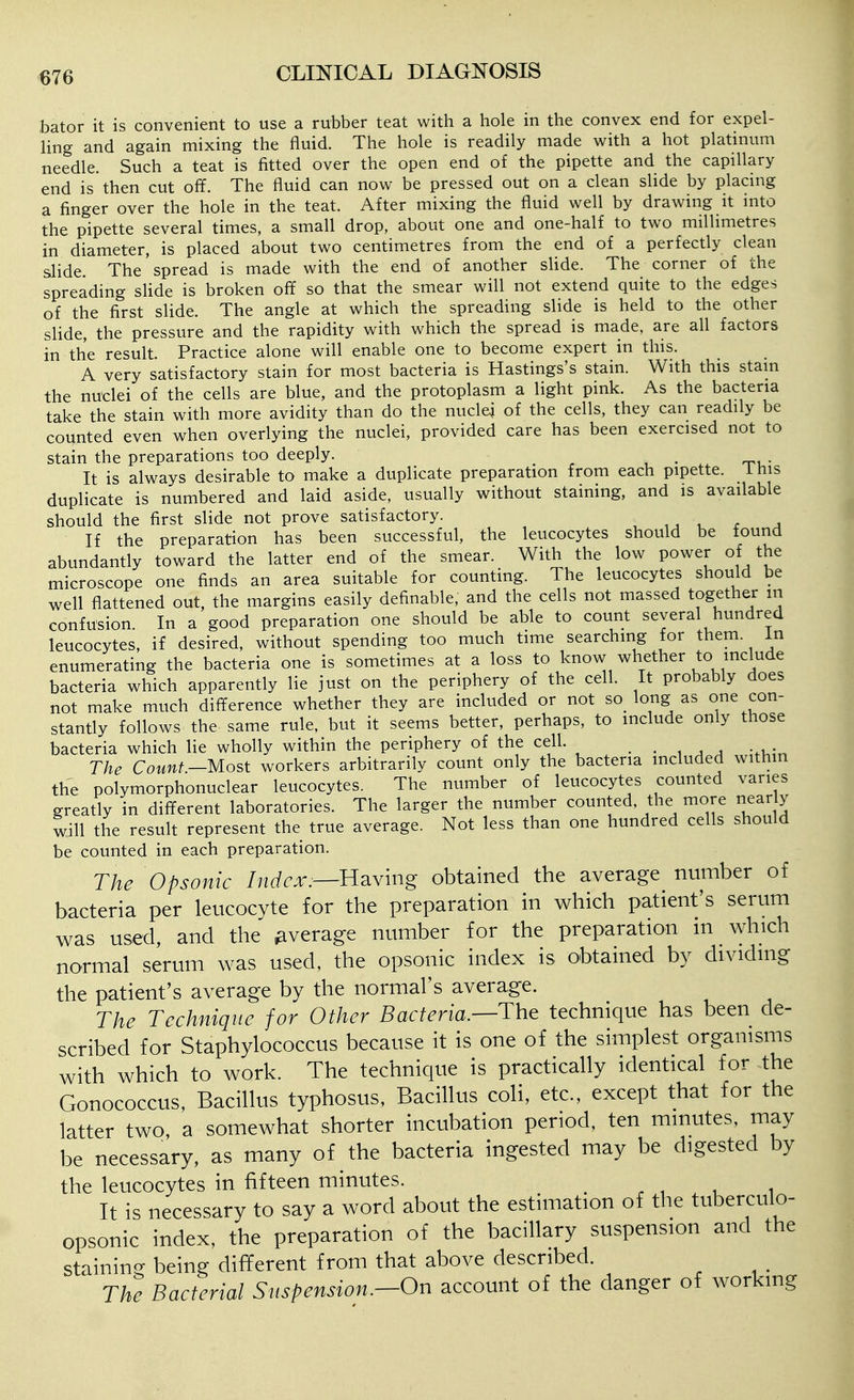 bator it is convenient to use a rubber teat with a hole in the convex end for expel- ling and again mixing the fluid. The hole is readily made with a hot platinum needle. Such a teat is fitted over the open end of the pipette and the capillary end is then cut off. The fluid can now be pressed out on a clean sUde by placing a finger over the hole in the teat. After mixing the fluid well by drawing it into the pipette several times, a small drop, about one and one-half to two millimetres in diameter, is placed about two centimetres from the end of a perfectly clean slide. The spread is made with the end of another sHde. The corner of the spreading sHde is broken off so that the smear will not extend quite to the edges of the first slide. The angle at which the spreading slide is held to the other slide, the pressure and the rapidity with which the spread is made, are all factors in the result. Practice alone will enable one to become expert in this. A very satisfactory stain for most bacteria is Hastings's stain. With this stam the nuclei of the cells are blue, and the protoplasm a light pink. As the bacteria take the stain with more avidity than do the nuclei of the cells, they can readily be counted even when overlying the nuclei, provided care has been exercised not to stain the preparations too deeply. It is always desirable to make a duplicate preparation from each pipette, i his duplicate is numbered and laid aside, usually without staining, and is available should the first slide not prove satisfactory. , ,j u x a If the preparation has been successful, the leucocytes should be tound abundantly toward the latter end of the smear. With the low power of the microscope one finds an area suitable for counting. The leucocytes should be well flattened out, the margins easily definable, and the cells not massed together m confusion. In a good preparation one should be able to count several hundred leucocytes, if desired, without spending too much time searching for them, in enumerating the bacteria one is sometimes at a loss to know whether to include bacteria which apparently lie just on the periphery of the cell. It probably does not make much difference whether they are included or not so long as one con- stantly follows the same rule, but it seems better, perhaps, to include only those bacteria which lie wholly within the periphery of the cell. . . , , , -.i The Count—Most workers arbitrarily count only the bacteria mcluded within the polymorphonuclear leucocytes. The number of leucocytes counted varies greatly in different laboratories. The larger the number counted, the more nearly will the result represent the true average. Not less than one hundred cells should be counted in each preparation. The Opsonic Index:—n^iv'mg obtained the average number of bacteria per leucocyte for the preparation in which patient's serum was used, and the average number for the preparation in which normal serum was used, the opsonic index is obtained by dividing the patient's average by the normal's average. The Technique for Other Bacteria.—The technique has been de- scribed for Staphylococcus because it is one of the simplest organisms with which to work. The technique is practically identical for the Gonococcus, Bacillus typhosus, Bacillus coli, etc., except that for the latter two, a somewhat shorter incubation period, ten minutes, may be necessary, as many of the bacteria ingested may be digested by the leucocytes in fifteen minutes. ^ . , , 1 It is necessary to say a word about the estimation of the tuberculo- opsonic index, the preparation of the bacillary suspension and the staining being different from that above described. The Bacterial Suspension.—On account of the danger of working