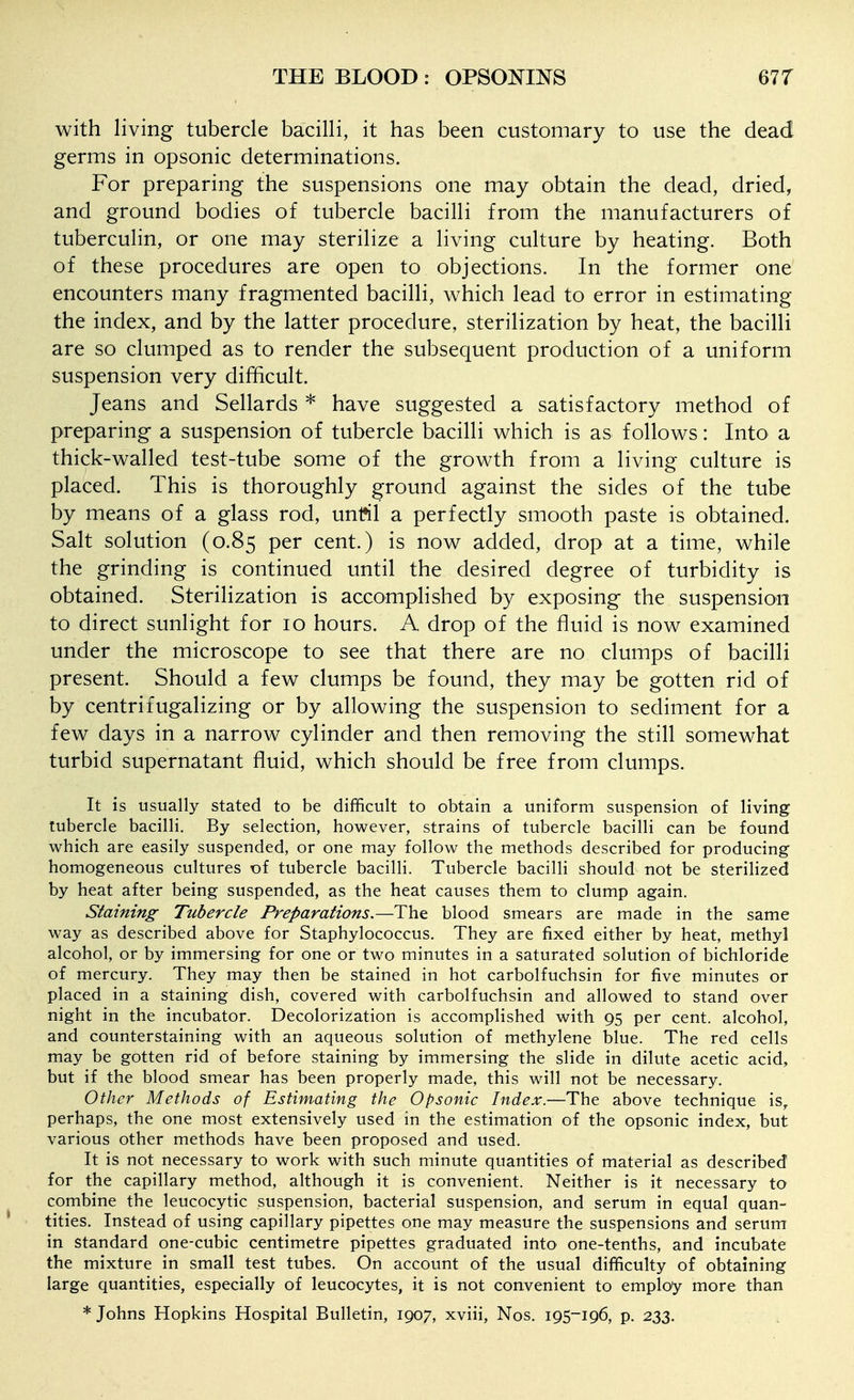with living tubercle bacilli, it has been customary to use the dead germs in opsonic determinations. For preparing the suspensions one may obtain the dead, dried, and ground bodies of tubercle bacilli from the manufacturers of tuberculin, or one may sterilize a living culture by heating. Both of these procedures are open to objections. In the former one encounters many fragmented bacilli, which lead to error in estimating the index, and by the latter procedure, sterilization by heat, the bacilli are so clumped as to render the subsequent production of a uniform suspension very difficult. Jeans and Sellards * have suggested a satisfactory method of preparing a suspension of tubercle bacilli which is as follows: Into a thick-walled test-tube some of the growth from a living culture is placed. This is thoroughly ground against the sides of the tube by means of a glass rod, unfil a perfectly smooth paste is obtained. Salt solution (0.85 per cent.) is now added, drop at a time, while the grinding is continued until the desired degree of turbidity is obtained. Sterilization is accomplished by exposing the suspension to direct sunlight for 10 hours. A drop of the fluid is now examined under the microscope to see that there are no clumps of bacilli present. Should a few clumps be found, they may be gotten rid of by centrifugalizing or by allowing the suspension to sediment for a few days in a narrow cylinder and then removing the still somewhat turbid supernatant fluid, which should be free from clumps. It is usually stated to be difficult to obtain a uniform suspension of living tubercle bacilli. By selection, however, strains of tubercle bacilli can be found which are easily suspended, or one may follow the methods described for producing homogeneous cultures of tubercle bacilli. Tubercle bacilli should not be sterilized by heat after being suspended, as the heat causes them to clump again. Staining Tubercle Preparations.—The blood smears are made in the same way as described above for Staphylococcus. They are fixed either by heat, methyl alcohol, or by immersing for one or two minutes in a saturated solution of bichloride of mercury. They may then be stained in hot carbolfuchsin for five minutes or placed in a staining dish, covered with carbolfuchsin and allowed to stand over night in the incubator. Decolorization is accomplished with 95 per cent, alcohol, and counterstaining with an aqueous solution of methylene blue. The red cells may be gotten rid of before staining by immersing the slide in dilute acetic acid, but if the blood smear has been properly made, this will not be necessary. Other Methods of Estimating the Opsonic Index.—The above technique is^ perhaps, the one most extensively used in the estimation of the opsonic index, but various other methods have been proposed and used. It is not necessary to work with such minute quantities of material as described , for the capillary method, although it is convenient. Neither is it necessary to combine the leucocytic suspension, bacterial suspension, and serum in equal quan- • titles. Instead of using capillary pipettes one may measure the suspensions and serum in standard one-cubic centimetre pipettes graduated into one-tenths, and incubate the mixture in small test tubes. On account of the usual difficulty of obtaining large quantities, especially of leucocytes, it is not convenient to employ more than * Johns Hopkins Hospital Bulletin, 1907, xviii, Nos. 195-196, p. 233.