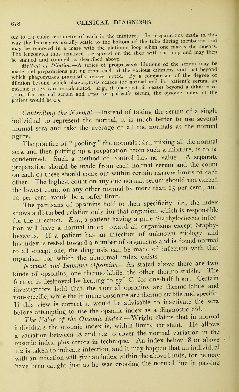 0.2 to 0.3 cubic centimetre of each in the mixtures. In preparations made in this way the leucocytes usually settle to the bottom of the tube during incubation and may be removed in a mass with the platinum loop when one makes the smears. The leucocytes thus removed are spread on the slide with the loop and may then be stained and counted as described above. Method of Dilution—A series of progressive dilutions of the serum may be made and preparations put up from each of the various dilutions, and that beyond which phagocytosis practically ceases, noted. By a comparison of the degree of dilution beyond which phagocytosis ceases for normal and for patient's serum, an opsonic index can be calculated. E.g., if phagocytosis ceases beyond a dilution of i-ioo for normal serum and 1-50 for patient's serum, the opsonic index of the patient would be 0.5. Controlling the A^on//a/—Instead of taking the serum of a single individual to represent the normal, it is much better to use several normal sera and take the average of all the normals as the normal figure. The practice of pooling the normals; i.^., mixing all the normal sera and then putting up a preparation from such a mixture, is to be condemned. Such a method of control has no value. A separate preparation should be made from each normal serum and the count on each of these should come out within certain narrow limits of each other. The highest count on any one normal serum should not exceed the lowest count on any other normal by more than 15 per cent., and 10 per cent, would be a safer limit. The partisans of opsonins hold to their specificity; i.e., the index shows a disturbed relation only for that organism which is responsible for the infection. E.g., a patient having a pure Staphylococcus mfec- tion will have a normal index toward all organisms except Staphy- lococcus. If a patient has an infection of unknown etiology, and his index is tested toward a number of organisms and is found normal to all except one, the diagnosis can be made of infection with that organism for which the abnormal index exists. Normal and Immune Opsonins.—As stated above there are two kinds of opsonins, one thermo-labile, the other thermo-stabile. The former is destroyed by heating to 57° C. for one-half hour. Certani investigators hold that the normal opsonins are thermo-labile and non-specific, while the immune opsonins are thermo-stabile and specific. If this view is correct it would be advisable to inactivate the sera before attempting to use the opsonic index as a diagnostic aid. The Value of the Opsonic Index.—Wright claims that in normal individuals the opsonic index is, within limits, constant. He allows a variation between .8 and 1.2 to cover the normal variation in the opsonic index plus errors in technique. An index below .8 or above I 2 is taken to indicate infection, and it may happen that an individual with an infection will give an index within the above limits, for he may have been caught just as he was crossing the normal line m passing