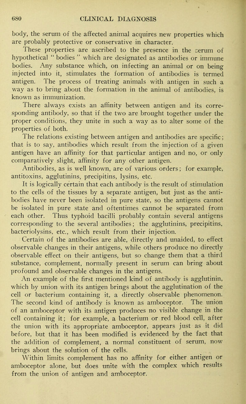body, the serum of the affected animal acquires new properties which are probably protective or conservative in character. These properties are ascribed to the presence in the cerum of hypothetical bodies  which are designated as antibodies or immune bodies. Any substance which, on infecting an animal or on being injected into it, stimulates the formation of antibodies is termed antigen. The process of treating animals with antigen in such a way as to bring about the formation in the animal of antibodies, is known as immunization. There always exists an affinity between antigen and its corre- sponding antibody, so that if the two are brought together under the proper conditions, they unite in such a way as to alter some of the properties of both. The relations existing between antigen and antibodies are specific; that is to say, antibodies which result from the injection of a given antigen have an affinity for that particular antigen and no, or only comparatively slight, affinity for any other antigen. Antibodies, as is well known, are of various orders; for example, antitoxins, agglutinins, precipitins, lysins, etc. It is logically certain that each antibody is the result of stimulation to the cells of the tissues by a separate antigen, but just as the anti- bodies have never been isolated in pure state, so the antigens cannot be isolated in pure state and oftentimes cannot be separated from each other. Thus typhoid bacilli probably contain several antigens corresponding to the several antibodies; the agglutinins, precipitins, bacteriolysins, etc., which result from their injection. Certain of the antibodies are able, directly and unaided, to effect observable changes in their antigens, while others produce no directly observable effect on their antigens, but so change them that a third substance, complement, normally present in serum can bring about profound and observable changes in the antigens. An example of the first mentioned kind of antibody is agglutinin, which by union with its antigen brings about the agglutination of the cell or bacterium containing it, a directly observable phenomenon. The second kind of antibody is known as amboceptor. The union of an amboceptor with its antigen produces no visible change in the cell containing it; for example, a bacterium or red blood cell, after the union with its appropriate amboceptor, appears just as it did before, but that it has been modified is evidenced by the fact that the addition of complement, a normal constituent of serum, now brings about the solution of the cells. Within limits complement has no affinity for either antigen or amboceptor alone, but does unite with the complex which results from the union of antigen and amboceptor.