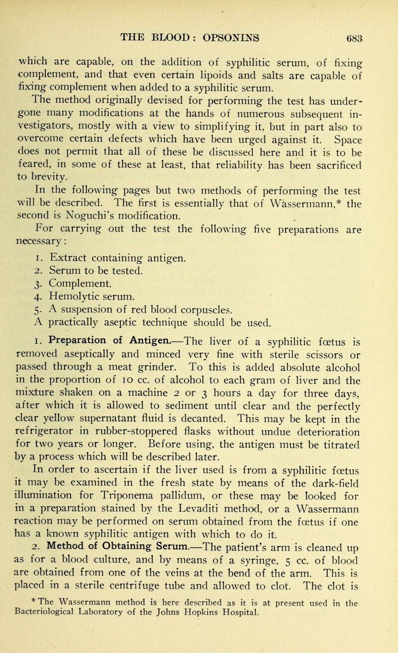 which are capable, on the addition of syphilitic serum, of fixing complement, and that even certain lipoids and salts are capable of fixing complement when added to a syphilitic serum. The method originally devised for performing the test has under- gone many modifications at the hands of numerous subsequent in- vestigators, mostly with a view to simplifying it, but in part also to overcome certain defects which have been urged against it. Space does not permit that all of these be discussed here and it is to be feared, in some of these at least, that reliability has been sacrificed to brevity. In the following pages but two methods of performing the test will be described. The first is essentially that of Wassermann,* the second is Noguchi's modification. For carrying out the test the following five preparations are necessary: 1. Extract containing antigen. 2. Serum to be tested. 3. Complement. 4. Hemolytic serum. 5. A suspension of red blood corpuscles. A practically aseptic technique should be used. 1. Preparation of Antigen.—The liver of a syphilitic foetus is removed aseptically and minced very fine with sterile scissors or passed through a meat grinder. To this is added absolute alcohol in the proportion of 10 cc. of alcohol to each gram of liver and the mi:>^ture shaken on a machine 2 or 3 hours a day for three days, after which it is allowed to sediment until clear and the perfectly clear yellow supernatant fluid is decanted. This may be kept in the refrigerator in rubber-stoppered flasks without undue deterioration for two years or longer. Before using, the antigen must be titrated by a process which will be described later. In order to ascertain if the liver used is from a syphilitic foetus it may be examined in the fresh state by means of the dark-field illumination for Triponema pallidum, or these may be looked for in a preparation stained by the Levaditi method, or a Wassermann reaction may be performed on serum obtained from the foetus if one has a known syphilitic antigen with which to do it. 2. Method of Obtaining Serum.—The patient's arm is cleaned up as for a blood culture, and by means of a syringe, 5 cc. of blood are obtained from one of the veins at the bend of the arm. This is placed in a sterile centrifuge tube and allowed to clot. The clot is *The Wassermann method is here described as it is at present used in the Bacteriological Laboratory of the Johns Hopkins Hospital.