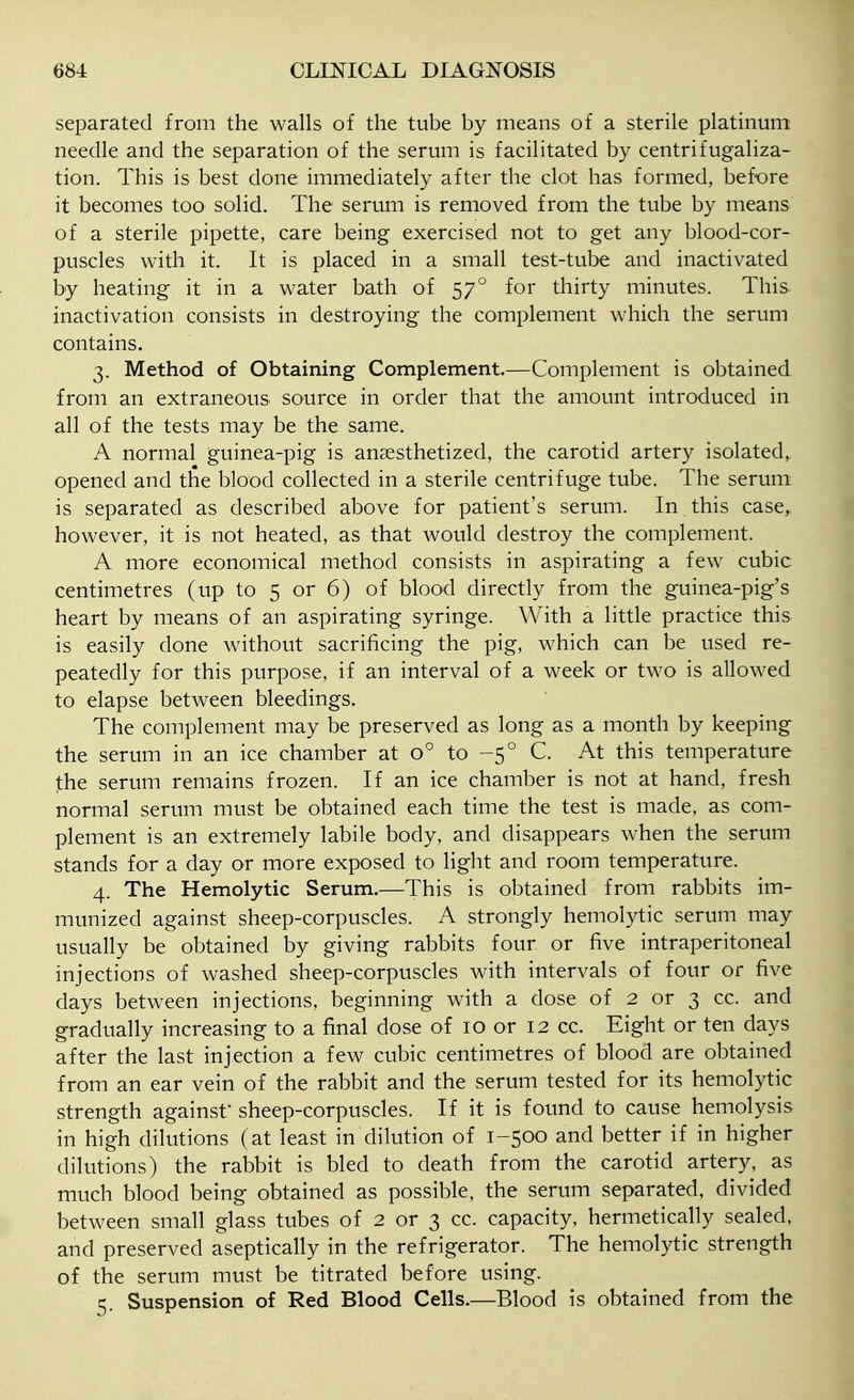 separated from the walls of the tube by means of a sterile platinum needle and the separation of the serum is facilitated by centrifugaliza- tion. This is best done immediately after the clot has formed, bef-ore it becomes too solid. The serum is removed from the tube by means of a sterile pipette, care being exercised not to get any blood-cor- puscles with it. It is placed in a small test-tube and inactivated by heating it in a water bath of 57° for thirty minutes. This, inactivation consists in destroying the complement which the serum contains. 3. Method of Obtaining Complement.—Complement is obtained from an extraneous source in order that the amount introduced in all of the tests may be the same. A normal guinea-pig is anaesthetized, the carotid artery isolated, opened and the blood collected in a sterile centrifuge tube. The serum is separated as described above for patient's serum. In this case, however, it is not heated, as that would destroy the complement. A more economical method consists in aspirating a few cubic centimetres (up to 5 or 6) of blood directly from the guinea-pig's heart by means of an aspirating syringe. With a little practice this is easily done without sacrificing the pig, which can be used re- peatedly for this purpose, if an interval of a week or two is allowed to elapse between bleedings. The complement may be preserved as long as a month by keeping the serum in an ice chamber at 0° to -5° C. At this temperature the serum remains frozen. If an ice chamber is not at hand, fresh normal serum must be obtained each time the test is made, as com- plement is an extremely labile body, and disappears when the serum stands for a day or more exposed to light and room temperature. 4. The Hemolytic Serum.—This is obtained from rabbits im- munized against sheep-corpuscles. A strongly hemolytic serum may usually be obtained by giving rabbits four or five intraperitoneal injections of washed sheep-corpuscles with intervals of four or five days between injections, beginning with a dose of 2 or 3 cc. and gradually increasing to a final dose of 10 or 12 cc. Eight or ten days after the last injection a few cubic centimetres of blood are obtained from an ear vein of the rabbit and the serum tested for its hemolytic strength against' sheep-corpuscles. If it is found to cause hemolysis in high dilutions (at least in dilution of 1-500 and better if in higher dilutions) the rabbit is bled to death from the carotid artery, as much blood being obtained as possible, the serum separated, divided between small glass tubes of 2 or 3 cc. capacity, hermetically sealed, and preserved aseptically in the refrigerator. The hemolytic strength of the serum must be titrated before using. 5. Suspension of Red Blood Cells.—Blood is obtained from the