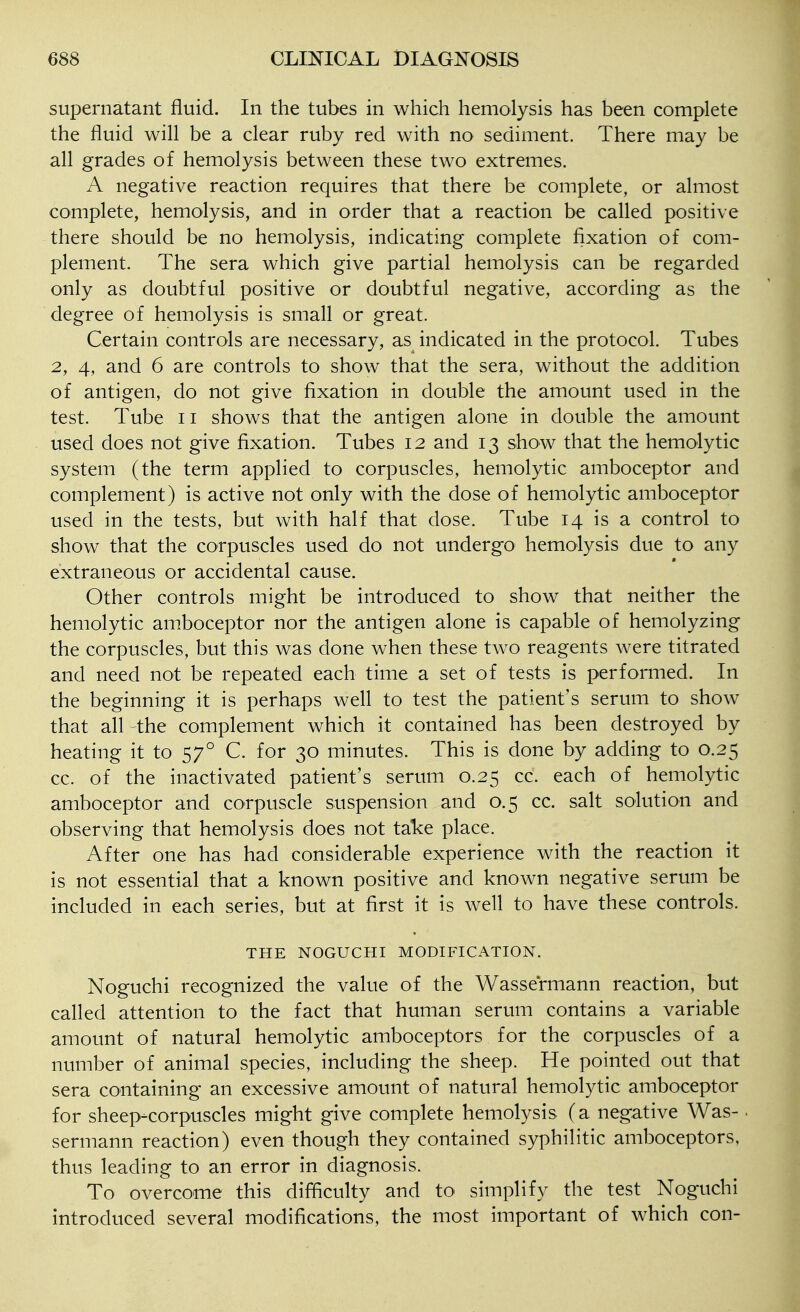 supernatant fluid. In the tubes in which hemolysis has been complete the fluid will be a clear ruby red with no sediment. There may be all grades of hemolysis between these two extremes. A negative reaction requires that there be complete, or almost complete, hemolysis, and in order that a reaction be called positive there should be no hemolysis, indicating complete fixation of com- plement. The sera which give partial hemolysis can be regarded only as doubtful positive or doubtful negative, according as the degree of hemolysis is small or great. Certain controls are necessary, as indicated in the protocol. Tubes 2, 4, and 6 are controls to show that the sera, without the addition of antigen, do not give fixation in double the amount used in the test. Tube ii shows that the antigen alone in double the amount used does not give fixation. Tubes 12 and 13 show that the hemolytic system (the term applied to corpuscles, hemolytic amboceptor and complement) is active not only with the dose of hemolytic amboceptor used in the tests, but with half that dose. Tube 14 is a control to show that the corpuscles used do not undergo hemolysis due to any extraneous or accidental cause. Other controls might be introduced to show that neither the hemolytic amboceptor nor the antigen alone is capable of hemolyzing the corpuscles, but this was done when these two reagents were titrated and need not be repeated each time a set of tests is performed. In the beginning it is perhaps well to test the patient's serum to show that all the complement which it contained has been destroyed by heating it to 57° C. for 30 minutes. This is done by adding to 0.25 cc. of the inactivated patient's serum 0.25 cc. each of hemolytic amboceptor and corpuscle suspension and 0.5 cc. salt solution and observing that hemolysis does not take place. After one has had considerable experience with the reaction it is not essential that a known positive and known negative serum be included in each series, but at first it is well to have these controls. THE NOGUCHI MODIFICATION. Noguchi recognized the value of the Wassermann reaction, but called attention to the fact that human serum contains a variable amount of natural hemolytic amboceptors for the corpuscles of a number of animal species, including the sheep. He pointed out that sera containing an excessive amount of natural hemolytic amboceptor for sheep-corpuscles might give complete hemolysis (a negative Was-. sermann reaction) even though they contained syphilitic amboceptors, thus leading to an error in diagnosis. To overcome this difficulty and to simplify the test Noguchi introduced several modifications, the most important of which con-