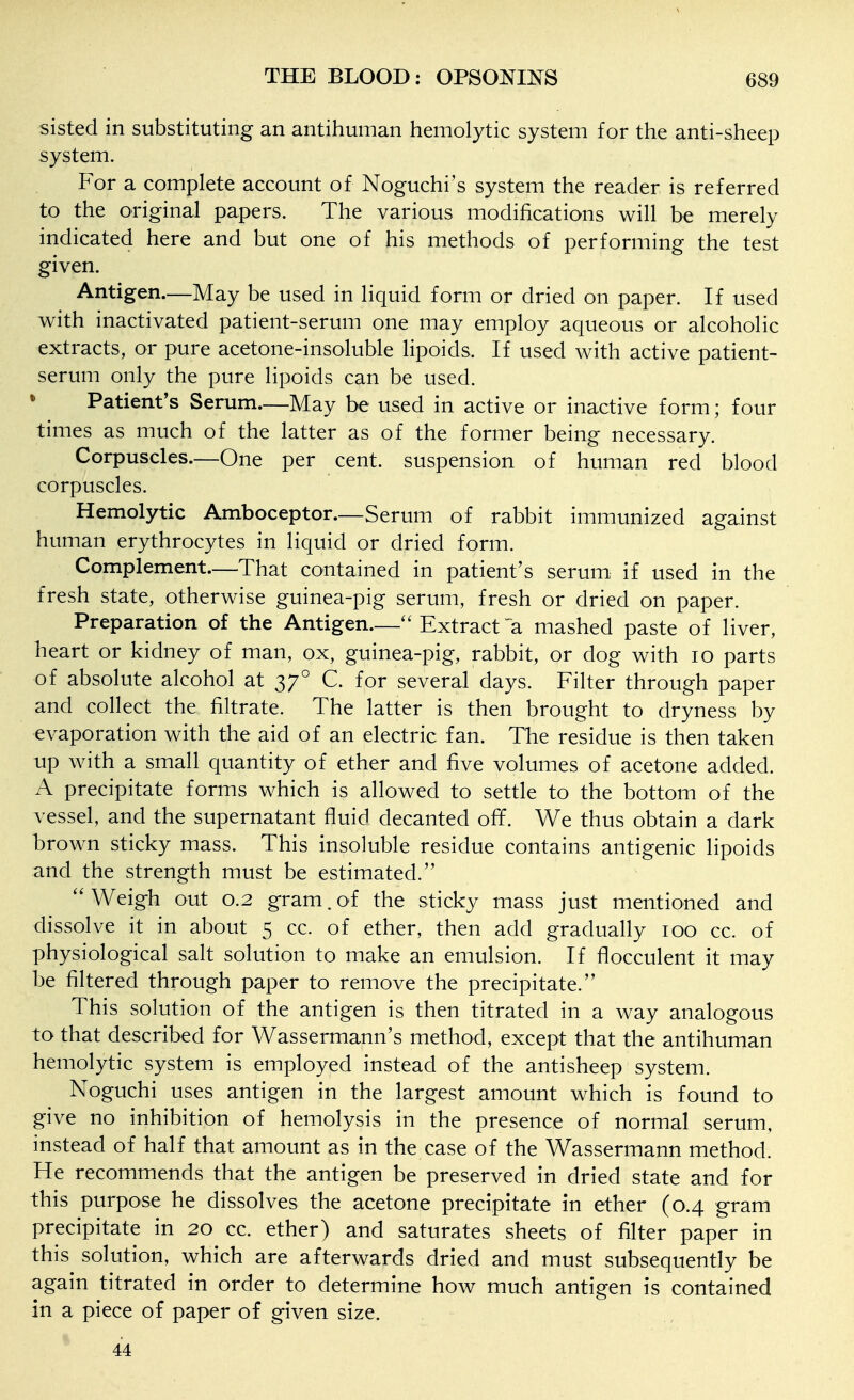 sisted in substituting an antihuman hemolytic system for the anti-sheep system. For a complete account of Noguchi's system the reader is referred to the original papers. The various modifications will be merely indicated here and but one of his methods of performing the test given. Antigen.—May be used in liquid form or dried on paper. If used with inactivated patient-serum one may employ aqueous or alcoholic extracts, or pure acetone-insoluble lipoids. If used with active patient- serum only the pure lipoids can be used. * Patient's Serum—May be used in active or inactive form; four times as much of the latter as of the former being necessary. Corpuscles.—One per cent, suspension of human red blood corpuscles. Hemolytic Amboceptor.—Serum of rabbit immunized against human erythrocytes in liquid or dried form. Complement.—That contained in patient's serum if used in the fresh state, otherwise guinea-pig serum, fresh or dried on paper. Preparation of the Antigen.— Extract'a mashed paste of liver, heart or kidney of man, ox, guinea-pig, rabbit, or dog with lo parts of absolute alcohol at 37° C. for several days. Filter through paper and collect the filtrate. The latter is then brought to dryness by evaporation with the aid of an electric fan. The residue is then taken up with a small quantity of ether and five volumes of acetone added. A precipitate forms which is allowed to settle to the bottom of the vessel, and the supernatant fluid decanted off. We thus obtain a dark brown sticky mass. This insoluble residue contains antigenic lipoids and the strength must be estimated. ''Weigh out 0.2 gram, of the sticky mass just mentioned and dissolve it in about 5 cc. of ether, then add gradually 100 cc. of physiological salt solution to make an emulsion. If flocculent it may be filtered through paper to remove the precipitate. This solution of the antigen is then titrated in a way analogous to that described for Wassermann's method, except that the antihuman hemolytic system is employed instead of the antisheep system. Noguchi uses antigen in the largest amount which is found to give no inhibition of hemolysis in the presence of normal serum, instead of half that amount as in the case of the Wassermann method. He recommends that the antigen be preserved in dried state and for this purpose he dissolves the acetone precipitate in ether (0.4 gram precipitate in 20 cc. ether) and saturates sheets of filter paper in this solution, which are afterwards dried and must subsequently be again titrated in order to determine how much antigen is contained in a piece of paper of given size. 44