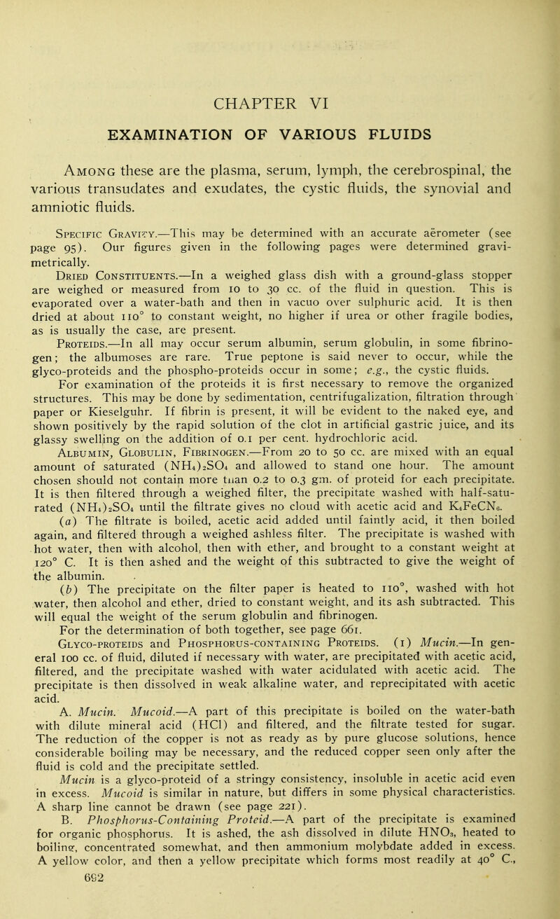 CHAPTER VI EXAMINATION OF VARIOUS FLUIDS Among these are the plasma, serum, lymph, the cerebrospinal, the various transudates and exudates, the cystic fluids, the synovial and amniotic fluids. Specific Gravi^'y.—This may be determined with an accurate aerometer (see page 95). Our figures given in the following pages were determined gravi- metrically. Dried Constituents.—In a weighed glass dish with a ground-glass stopper are weighed or measured from 10 to 30 cc. of the fluid in question. This is evaporated over a water-bath and then in vacuo over sulphuric acid. It is then dried at about 110° to constant weight, no higher if urea or other fragile bodies, as is usually the case, are present. Proteids.—In all may occur serum albumin, serum globulin, in some fibrino- gen ; the albumoses are rare. True peptone is said never to occur, while the glyco-proteids and the phospho-proteids occur in some; e.g., the cystic fluids. For examination of the proteids it is first necessary to remove the organized structures. This may be done by sedimentation, centrifugalization, filtration through paper or Kieselguhr. If fibrin is present, it will be evident to the naked eye, and shown positively by the rapid solution of the clot in artificial gastric juice, and its glassy swelling on the addition of o.i per cent, hydrochloric acid. AlbumiN;, Globulin, Fibrinogen.—From 20 to 50 cc. are mixed with an equal amount of saturated (NH4)2S04 and allowed to stand one hour. The amount chosen should not contain more tnan 0.2 to 0.3 gm. of proteid for each precipitate. It is then filtered through a weighed filter, the precipitate washed with half-satu- rated (NH4)2S04 until the filtrate gives no cloud with acetic acid and K^FeCNc. (a) The filtrate is boiled, acetic acid added until faintly acid, it then boiled again, and filtered through a weighed ashless filter. The precipitate is washed with hot water, then with alcohol, then with ether, and brought to a constant weight at 120° C. It is then ashed and the weight of this subtracted to give the weight of the albumin. (b) The precipitate on the filter paper is heated to 110°, washed with hot water, then alcohol and ether, dried to constant weight, and its ash subtracted. This will equal the weight of the serum globulin and fibrinogen. For the determination of both together, see page 661. Glyco-proteids and Phosphorus-containing Proteids. (i) Mucin.—In gen- eral 100 cc. of fluid, diluted if necessary with water, are precipitated with acetic acid, filtered, and the precipitate washed with water acidulated with acetic acid. The precipitate is then dissolved in weak alkaline water, and reprecipitated with acetic acid. A. Mucin. Mucoid.—A part of this precipitate is boiled on the water-bath with dilute mineral acid (HCl) and filtered, and the filtrate tested for sugar. The reduction of the copper is not as ready as by pure glucose solutions, hence considerable boiling may be necessary, and the reduced copper seen only after the fluid is cold and the precipitate settled. Mucin is a glyco-proteid of a stringy consistency, insoluble in acetic acid even in excess. Mucoid is similar in nature, but differs in some physical characteristics. A sharp line cannot be drawn (see page 221). B. Phosphorus-Containing Proteid.—A part of the precipitate is examined for organic phosphorus. It is ashed, the ash dissolved in dilute HNO3, heated to boiline, concentrated somewhat, and then ammonium molybdate added in excess. A yellow color, and then a yellow precipitate which forms most readily at 40° C, 662