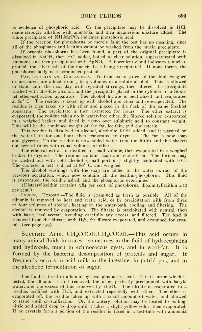 is evidence of phosphoric acid. Or the precipitate may be dissolved in HQ, made strongly alkaline with ammonia, and then magnesium mixture added. The white precipitate of NH^MgPO* indicates phosphoric acid. If the reaction for phosphorus be merely faint the test has no meaning, since all of the phosphates and lecithin cannot be washed from the mucin precipitate. If organic phosphorus has been found, a part of the original precipitate is dissolved in NaOH, then HQ added, boiled to clear solution, supersaturated with ammonia and then precipitated with AgNOs. A flocculent cloud indicates a nucleo- proteid, the silver salt of the nuclein base being precipitated. If none forms, the phosphorus body is a paranucleo-proteid. Fat, Lecithin and Cholesterin.—To from 20 to 50 cc. of the fluid, weighed or measured, are added from 3 to 4 volumes of absolute alcohol. This is allowed to stand until the next day with repeated stirrings, then filtered, the precipitate washed with absolute alcohol, and the precipitate placed in the cylinder of a Soxh- let ether-extraction apparatus. The alcohol filtrate is neutralized and evaporated at 60° C. The residue is taken up with alcohol and ether and re-evaporated. The residue is then taken up with ether and placed in the flask of this same Soxhiet apparatus. The precipitate is then extracted for hours. The ether extract is evaporated, the residue taken up in water-free ether, the filtered solution evaporated in a weighed beaker, and dried in vacuo over sulphuric acid to constant weight. This will be the combined weight of the fat, lecithin, and cholesterin. This residue is dissolved in alcohol, alcoholic KOH added, and it warmed on the water-bath for one hour, then evaporated to dryness. The fat is now soap and glycerin. To the residue is now added water (not too little) and this shaken out several times with equal volumes of ether. The ethereal extract is distilled to small volume, then evaporated in a weighed beaker to dryness. The residue contains soap and cholesterin. The former may be washed out with cold alcohol (small portions) slightly acidulated with HCl. The cholesterin left is dried at 80° C. and weighed. The alcohol washings with the soap are added to the water extract of the previous separation, which now contains all the lecithin-phosphorus. This fluid is evaporated, the residue ashed, and the phosphorus determined. (Distearyllecithin contains 3.84 per cent, of phosphorus, dipalmityllecithin 4.12 per cent.) Leucin. Tyrosin.—The fluid is examined as fresh as possible. All of the albumin is removed by heat and acetic acid, or by precipitation with from three to four volumes of alcohol, heating on the water-bath, cooling, and filtering. The alcohol is removed by evaporation. The filtrate is precipitated with neutral, then with basic, lead acetate, avoiding carefully any excess, and filtered. The lead is removed from the filtrate, with H2S, the filtrate evaporated, and examined for crys- tals (see page 259). Succinic Acid, CH2COOH.CH2COOH.—This acid occurs in many animal fluids in traces; sometimes in the fluid of hydrocephalus and hydrocele, much in echinococcus cysts, and in wool-fat. It is formed by the bacterial decomposition of proteids and sugar. It frequently occurs in acid milk in the intestine, in putrid pus, and in the alcoholic fermentation of sugar. The fluid is freed of albumin by heat plus acetic acid. If it be urine which is tested, the albumin is first removed, the urine perfectly precipitated with baryta water, and the excess of this removed by H2SO4. The filtrate is evaporated to a residue, acidified with HCl, and extracted repeatedly with ether. The ether is evaporated off, the residue taken up with a small amount of water, and allowed to stand until crystallization. Or, the v</atery solution may be heated to boiling, nitric acid added drop by drop until it takes a slight yellow color, then evaporated. If no crystals form a portion of the residue is fused in a test-tube with ammonia